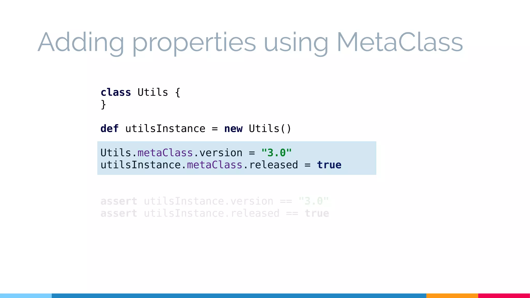 class Utils {
}
def utilsInstance = new Utils()
Utils.metaClass.version = "3.0"
utilsInstance.metaClass.released = true
assert utilsInstance.version == "3.0"
assert utilsInstance.released == true
Adding properties using MetaClass
 