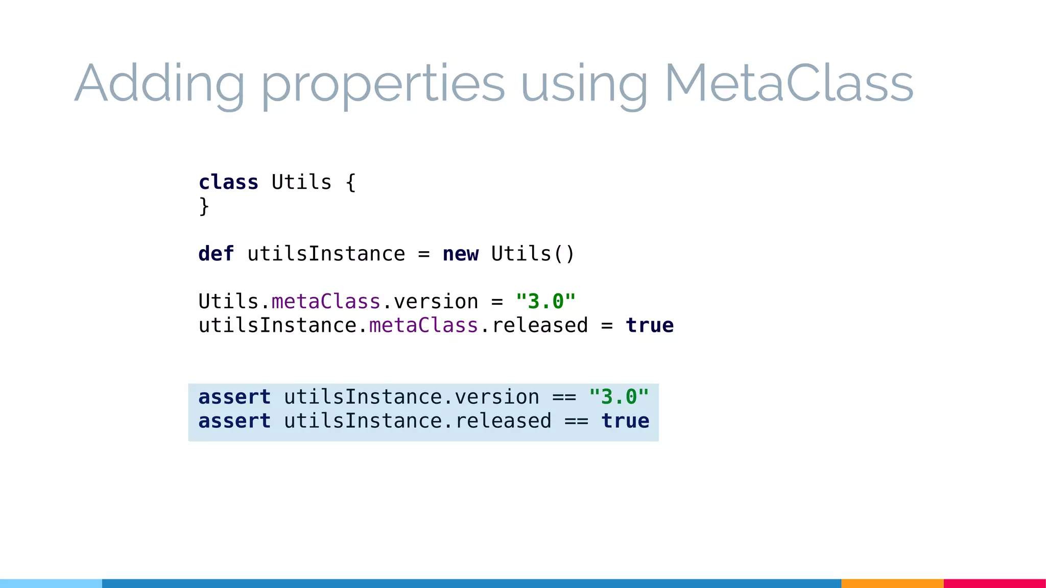 class Utils {
}
def utilsInstance = new Utils()
Utils.metaClass.version = "3.0"
utilsInstance.metaClass.released = true
assert utilsInstance.version == "3.0"
assert utilsInstance.released == true
Adding properties using MetaClass
 