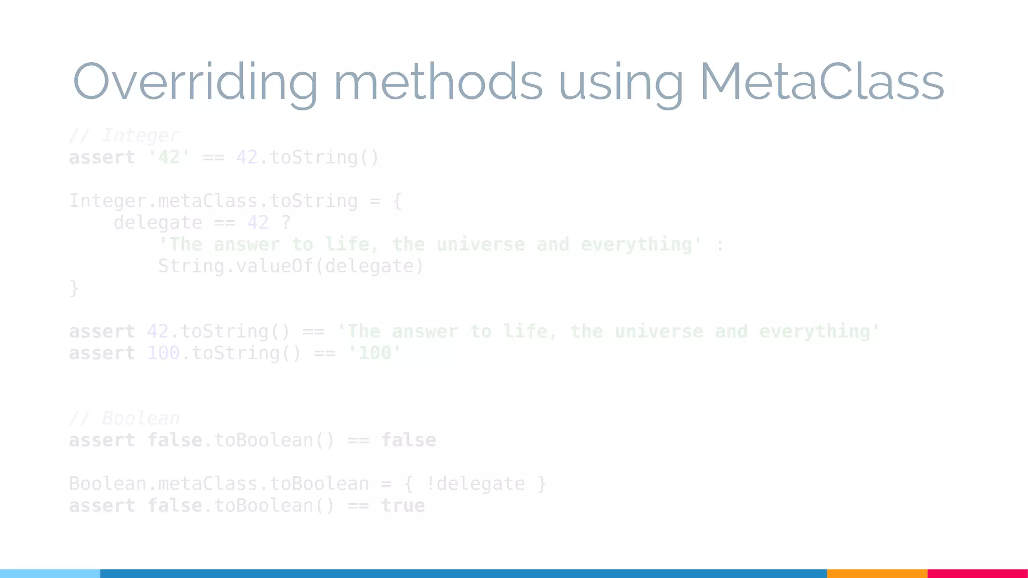 // Integer
assert '42' == 42.toString()
Integer.metaClass.toString = {
delegate == 42 ?
'The answer to life, the universe and everything' :
String.valueOf(delegate)
}
assert 42.toString() == 'The answer to life, the universe and everything'
assert 100.toString() == '100'
// Boolean
assert false.toBoolean() == false
Boolean.metaClass.toBoolean = { !delegate }
assert false.toBoolean() == true
Overriding methods using MetaClass
 
