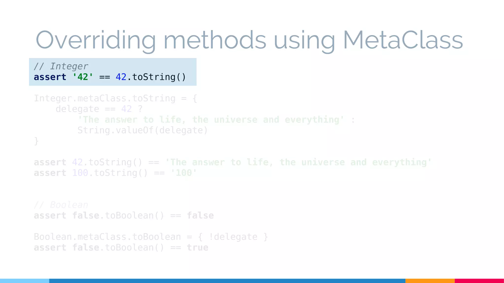 // Integer
assert '42' == 42.toString()
Integer.metaClass.toString = {
delegate == 42 ?
'The answer to life, the universe and everything' :
String.valueOf(delegate)
}
assert 42.toString() == 'The answer to life, the universe and everything'
assert 100.toString() == '100'
// Boolean
assert false.toBoolean() == false
Boolean.metaClass.toBoolean = { !delegate }
assert false.toBoolean() == true
Overriding methods using MetaClass
 