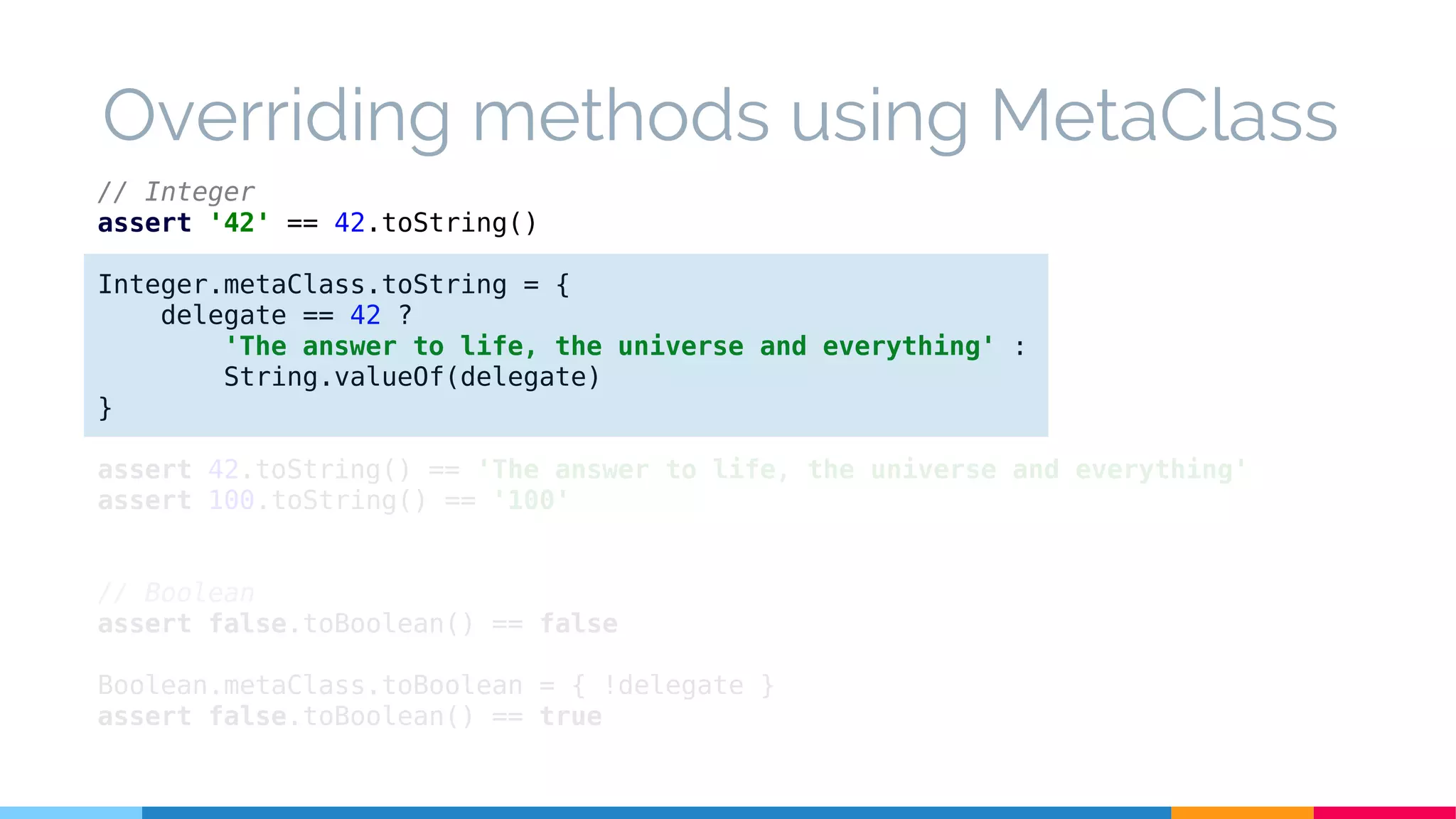 // Integer
assert '42' == 42.toString()
Integer.metaClass.toString = {
delegate == 42 ?
'The answer to life, the universe and everything' :
String.valueOf(delegate)
}
assert 42.toString() == 'The answer to life, the universe and everything'
assert 100.toString() == '100'
// Boolean
assert false.toBoolean() == false
Boolean.metaClass.toBoolean = { !delegate }
assert false.toBoolean() == true
Overriding methods using MetaClass
 