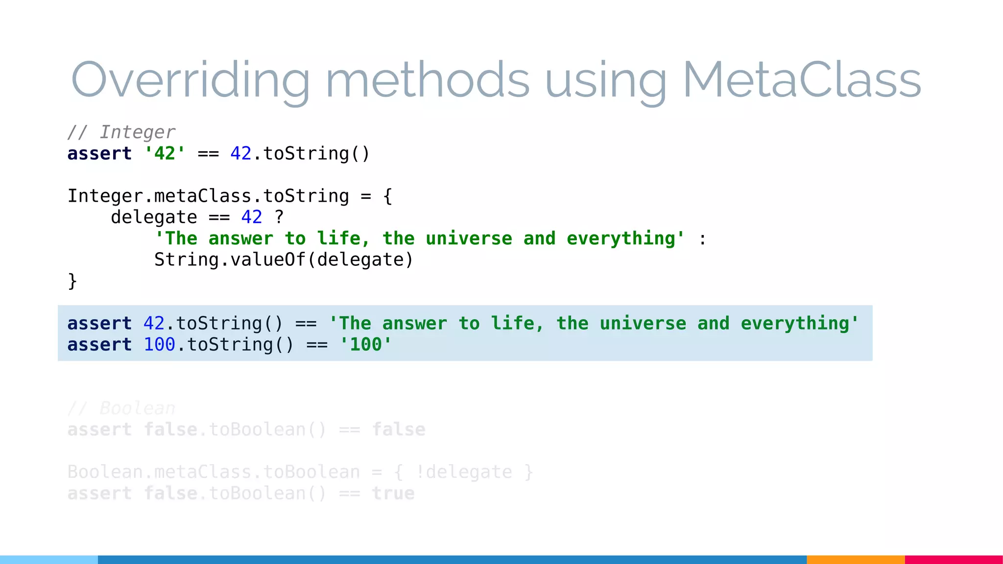// Integer
assert '42' == 42.toString()
Integer.metaClass.toString = {
delegate == 42 ?
'The answer to life, the universe and everything' :
String.valueOf(delegate)
}
assert 42.toString() == 'The answer to life, the universe and everything'
assert 100.toString() == '100'
// Boolean
assert false.toBoolean() == false
Boolean.metaClass.toBoolean = { !delegate }
assert false.toBoolean() == true
Overriding methods using MetaClass
 