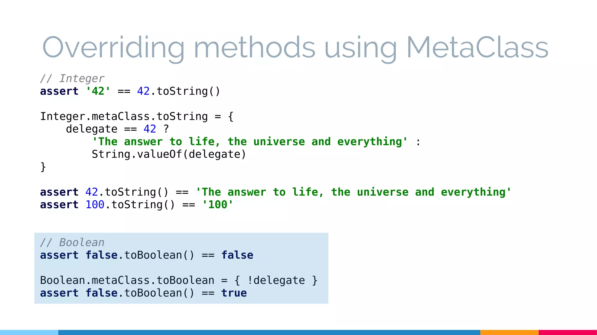 // Integer
assert '42' == 42.toString()
Integer.metaClass.toString = {
delegate == 42 ?
'The answer to life, the universe and everything' :
String.valueOf(delegate)
}
assert 42.toString() == 'The answer to life, the universe and everything'
assert 100.toString() == '100'
// Boolean
assert false.toBoolean() == false
Boolean.metaClass.toBoolean = { !delegate }
assert false.toBoolean() == true
Overriding methods using MetaClass
 