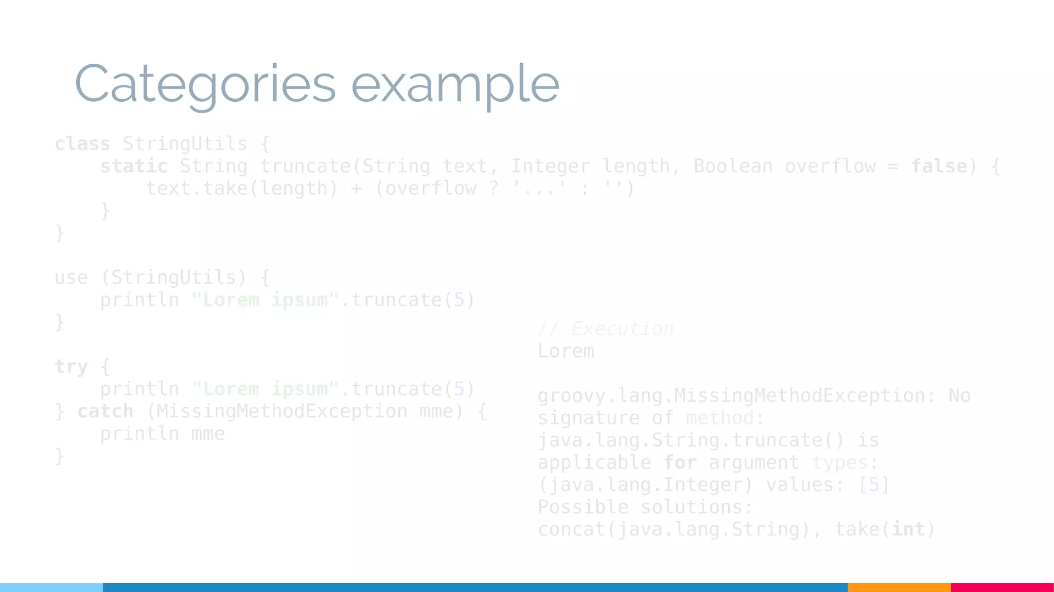 Categories example
class StringUtils {
static String truncate(String text, Integer length, Boolean overflow = false) {
text.take(length) + (overflow ? '...' : '')
}
}
use (StringUtils) {
println "Lorem ipsum".truncate(5)
}
try {
println "Lorem ipsum".truncate(5)
} catch (MissingMethodException mme) {
println mme
}
// Execution
Lorem
groovy.lang.MissingMethodException: No
signature of method:
java.lang.String.truncate() is
applicable for argument types:
(java.lang.Integer) values: [5]
Possible solutions:
concat(java.lang.String), take(int)
 