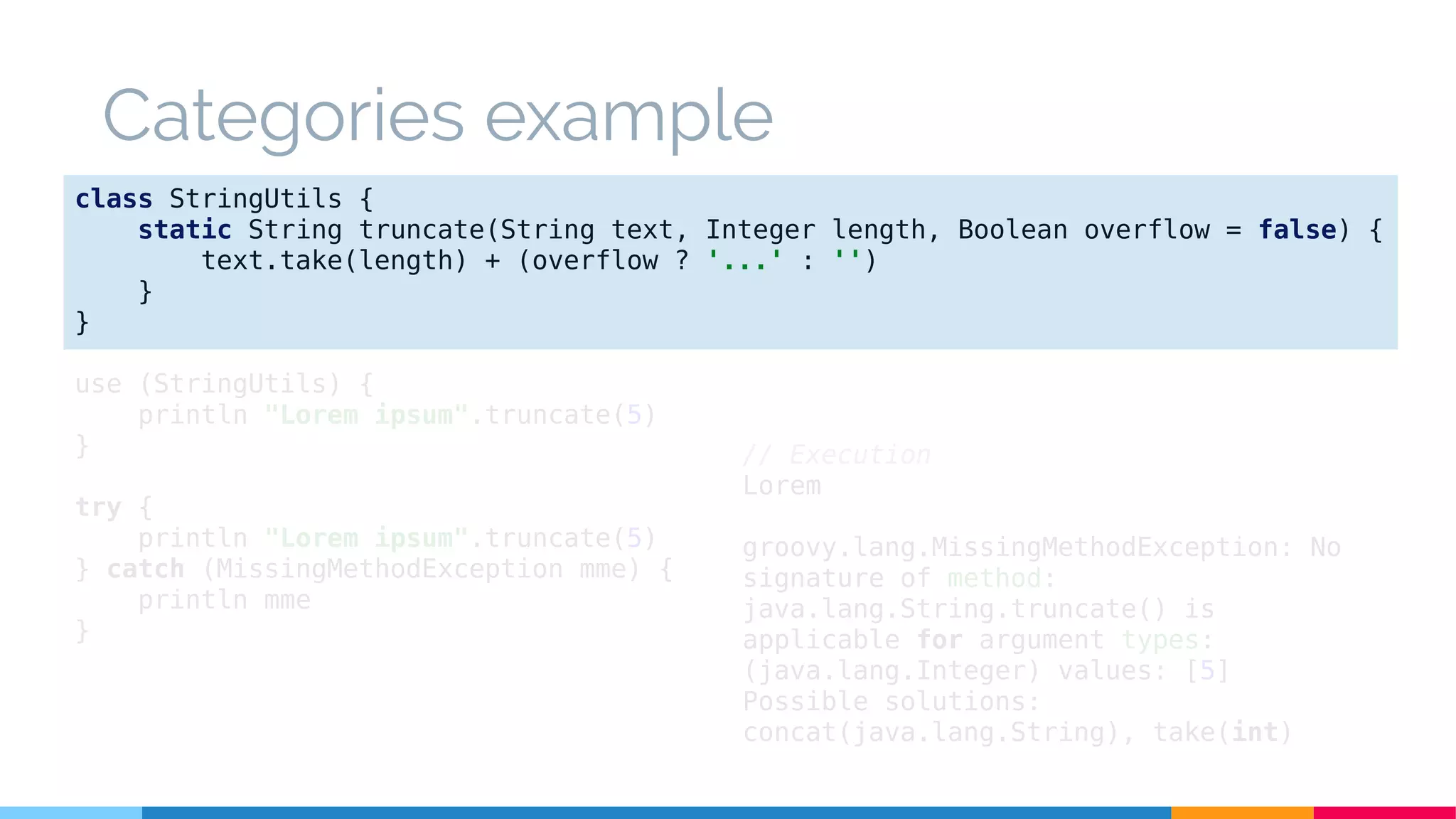 Categories example
class StringUtils {
static String truncate(String text, Integer length, Boolean overflow = false) {
text.take(length) + (overflow ? '...' : '')
}
}
use (StringUtils) {
println "Lorem ipsum".truncate(5)
}
try {
println "Lorem ipsum".truncate(5)
} catch (MissingMethodException mme) {
println mme
}
// Execution
Lorem
groovy.lang.MissingMethodException: No
signature of method:
java.lang.String.truncate() is
applicable for argument types:
(java.lang.Integer) values: [5]
Possible solutions:
concat(java.lang.String), take(int)
 