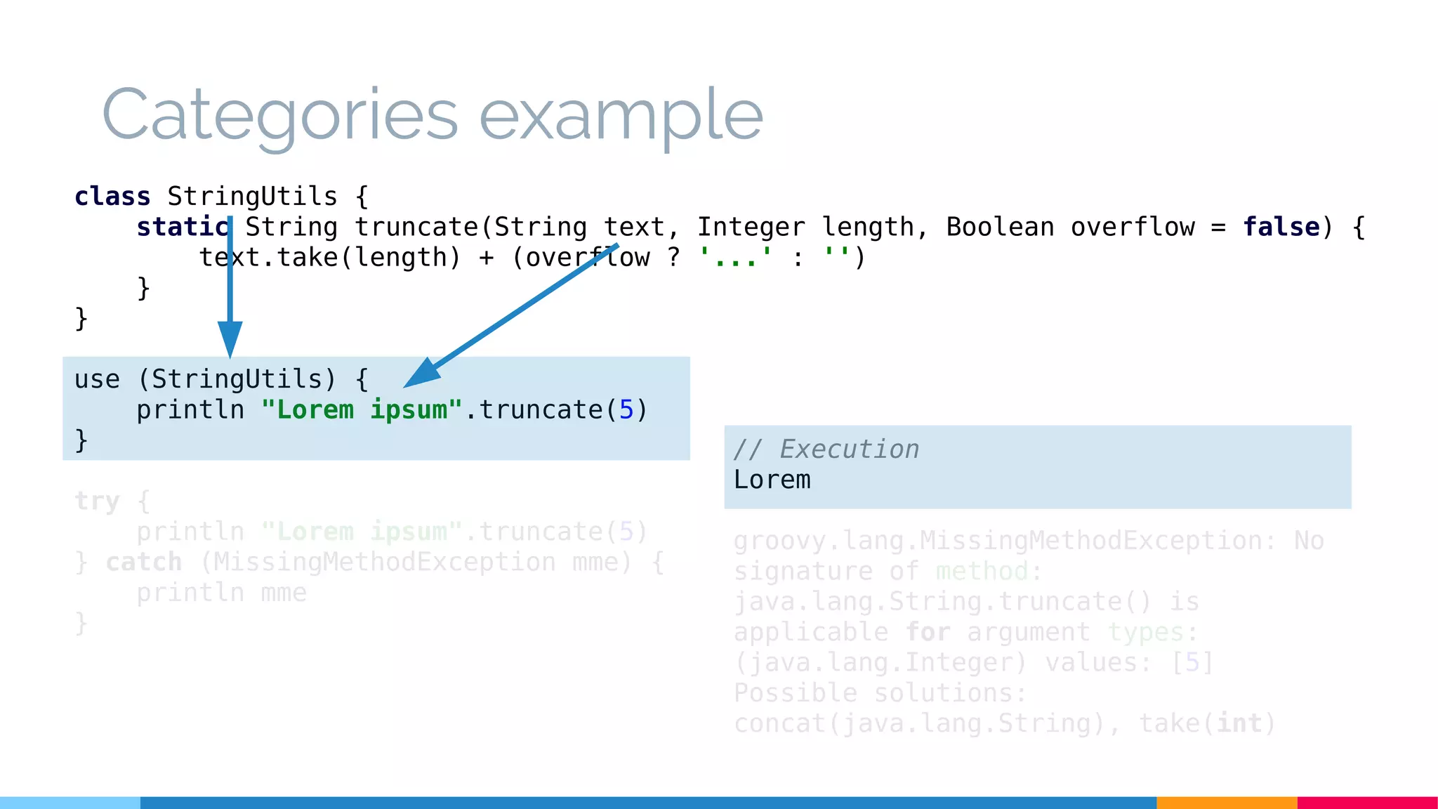 Categories example
class StringUtils {
static String truncate(String text, Integer length, Boolean overflow = false) {
text.take(length) + (overflow ? '...' : '')
}
}
use (StringUtils) {
println "Lorem ipsum".truncate(5)
}
try {
println "Lorem ipsum".truncate(5)
} catch (MissingMethodException mme) {
println mme
}
// Execution
Lorem
groovy.lang.MissingMethodException: No
signature of method:
java.lang.String.truncate() is
applicable for argument types:
(java.lang.Integer) values: [5]
Possible solutions:
concat(java.lang.String), take(int)
 