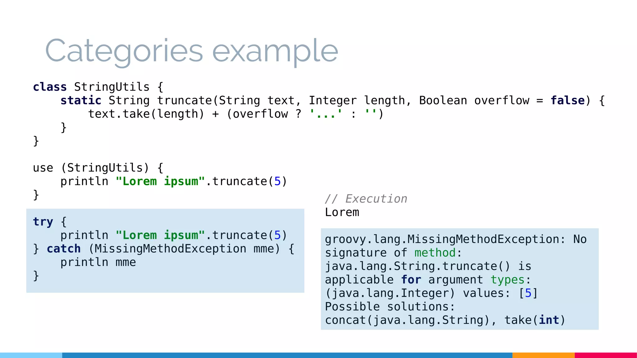Categories example
class StringUtils {
static String truncate(String text, Integer length, Boolean overflow = false) {
text.take(length) + (overflow ? '...' : '')
}
}
use (StringUtils) {
println "Lorem ipsum".truncate(5)
}
try {
println "Lorem ipsum".truncate(5)
} catch (MissingMethodException mme) {
println mme
}
// Execution
Lorem
groovy.lang.MissingMethodException: No
signature of method:
java.lang.String.truncate() is
applicable for argument types:
(java.lang.Integer) values: [5]
Possible solutions:
concat(java.lang.String), take(int)
 