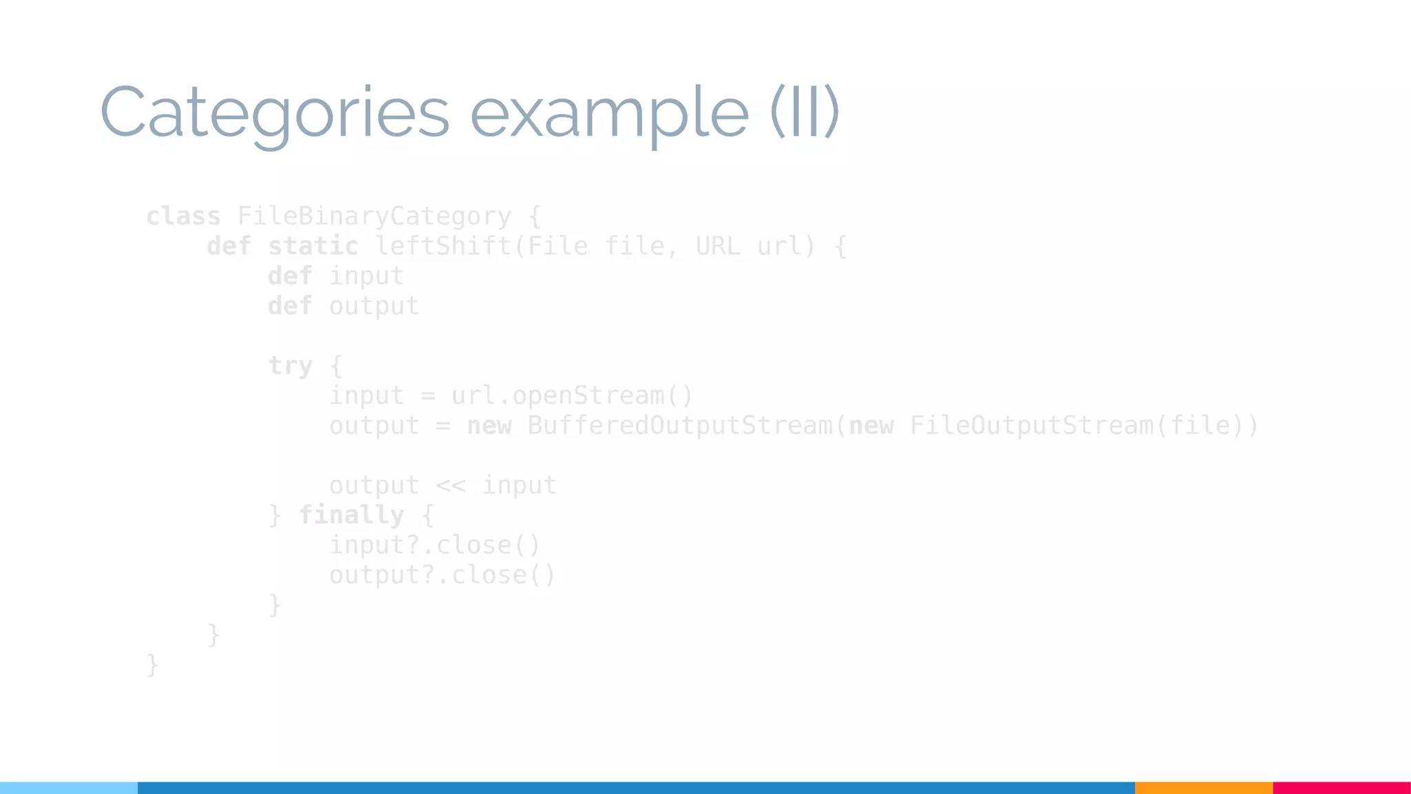 class FileBinaryCategory {
def static leftShift(File file, URL url) {
def input
def output
try {
input = url.openStream()
output = new BufferedOutputStream(new FileOutputStream(file))
output << input
} finally {
input?.close()
output?.close()
}
}
}
Categories example (II)
 