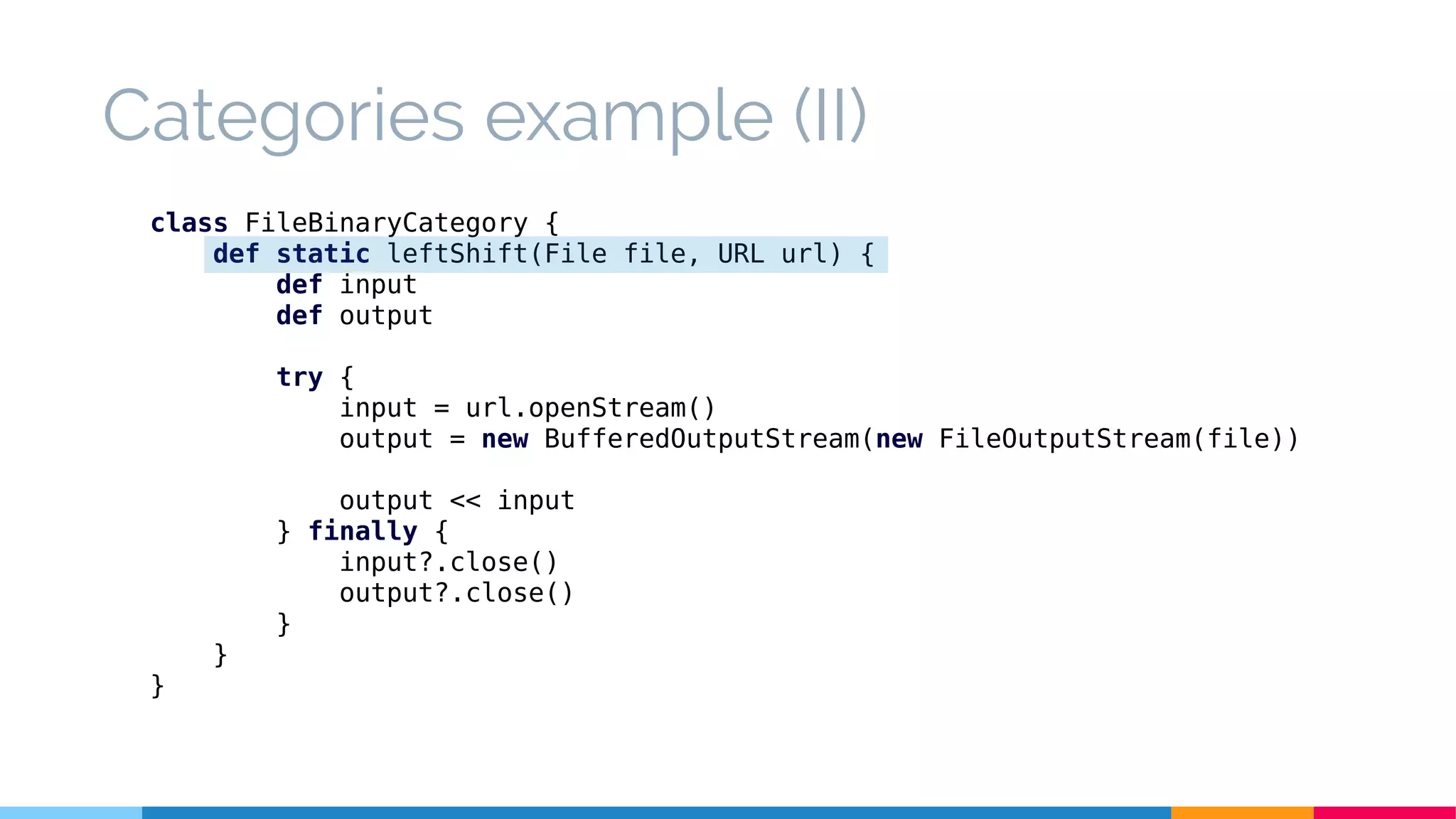 class FileBinaryCategory {
def static leftShift(File file, URL url) {
def input
def output
try {
input = url.openStream()
output = new BufferedOutputStream(new FileOutputStream(file))
output << input
} finally {
input?.close()
output?.close()
}
}
}
Categories example (II)
 