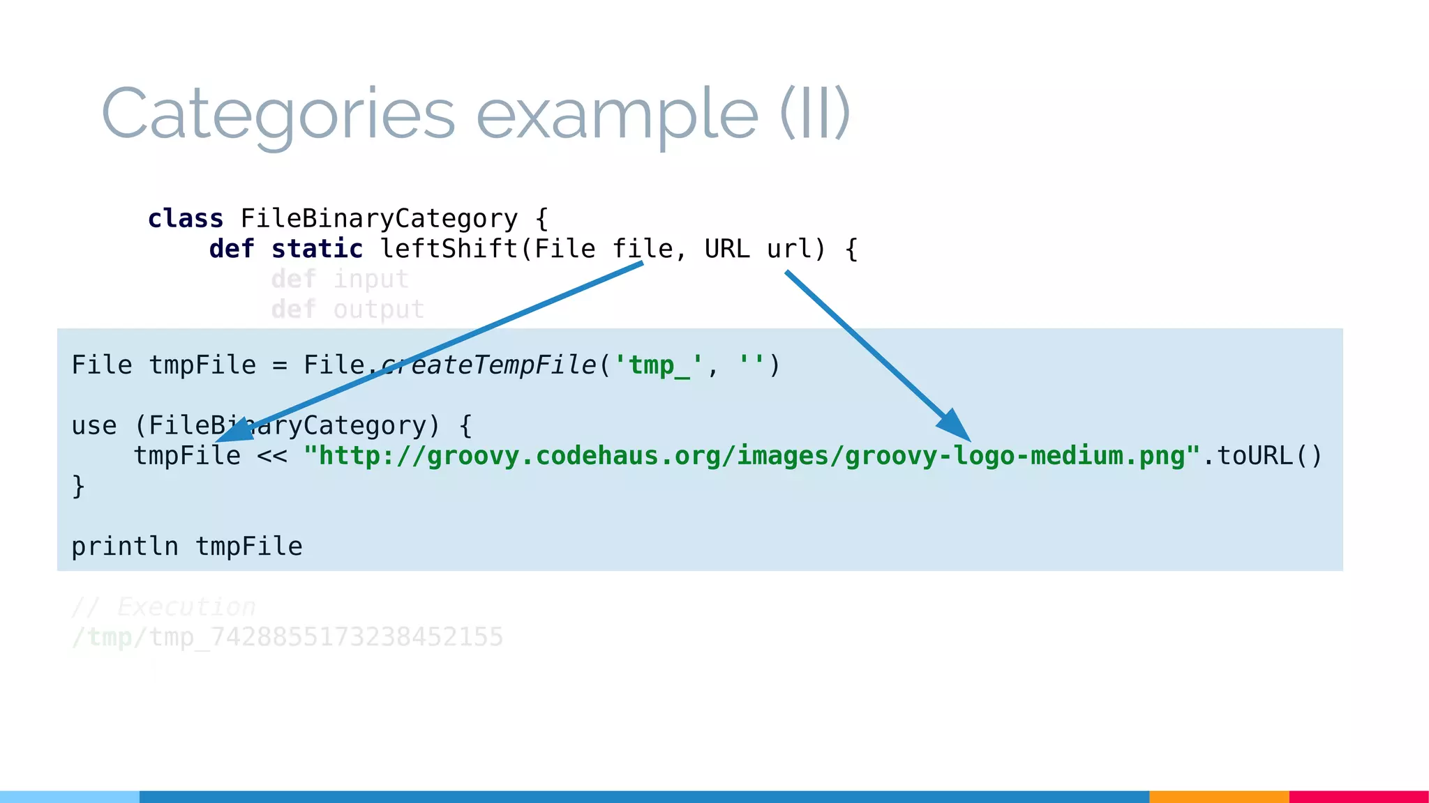 class FileBinaryCategory {
def static leftShift(File file, URL url) {
def input
def output
try {
input = url.openStream()
output = new BufferedOutputStream(new FileOutputStream(file))
output << input
} finally {
input?.close()
output?.close()
}
}
}
Categories example (II)
File tmpFile = File.createTempFile('tmp_', '')
use (FileBinaryCategory) {
tmpFile << "http://groovy.codehaus.org/images/groovy-logo-medium.png".toURL()
}
println tmpFile
// Execution
/tmp/tmp_7428855173238452155
 