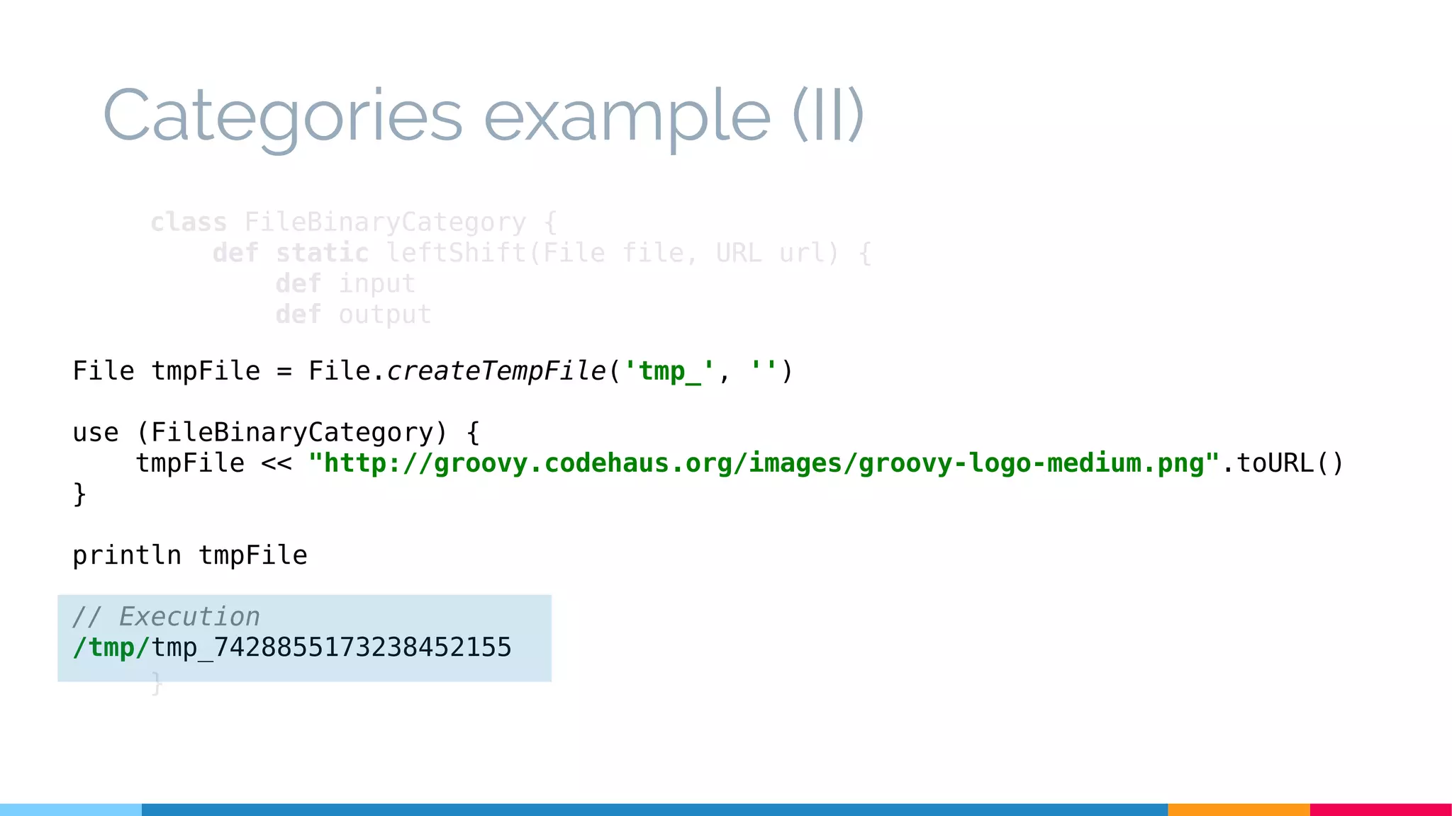 class FileBinaryCategory {
def static leftShift(File file, URL url) {
def input
def output
try {
input = url.openStream()
output = new BufferedOutputStream(new FileOutputStream(file))
output << input
} finally {
input?.close()
output?.close()
}
}
}
Categories example (II)
File tmpFile = File.createTempFile('tmp_', '')
use (FileBinaryCategory) {
tmpFile << "http://groovy.codehaus.org/images/groovy-logo-medium.png".toURL()
}
println tmpFile
// Execution
/tmp/tmp_7428855173238452155
 