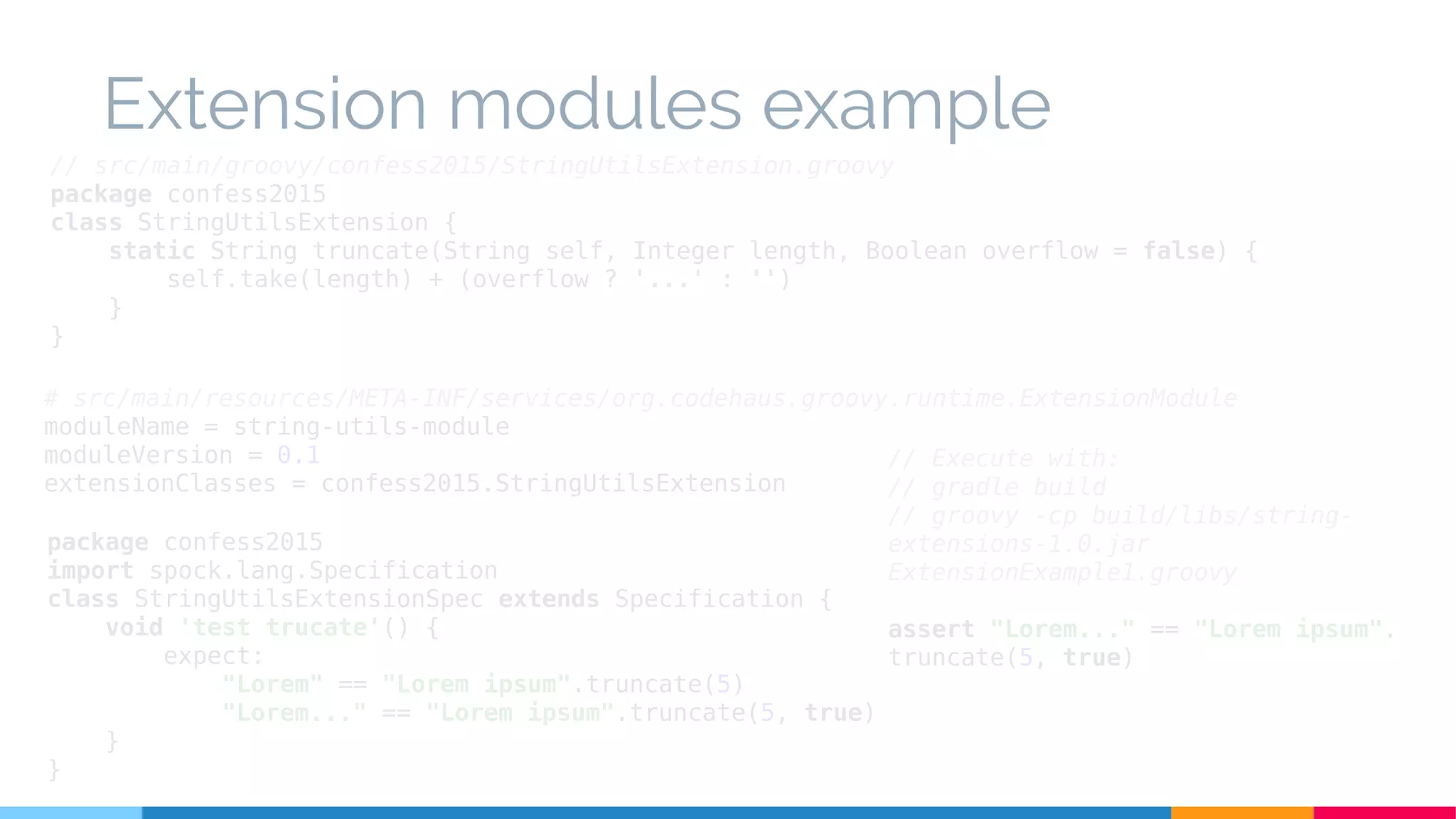 // src/main/groovy/confess2015/StringUtilsExtension.groovy
package confess2015
class StringUtilsExtension {
static String truncate(String self, Integer length, Boolean overflow = false) {
self.take(length) + (overflow ? '...' : '')
}
}
package confess2015
import spock.lang.Specification
class StringUtilsExtensionSpec extends Specification {
void 'test trucate'() {
expect:
"Lorem" == "Lorem ipsum".truncate(5)
"Lorem..." == "Lorem ipsum".truncate(5, true)
}
}
// Execute with:
// gradle build
// groovy -cp build/libs/string-
extensions-1.0.jar
ExtensionExample1.groovy
assert "Lorem..." == "Lorem ipsum".
truncate(5, true)
# src/main/resources/META-INF/services/org.codehaus.groovy.runtime.ExtensionModule
moduleName = string-utils-module
moduleVersion = 0.1
extensionClasses = confess2015.StringUtilsExtension
Extension modules example
 