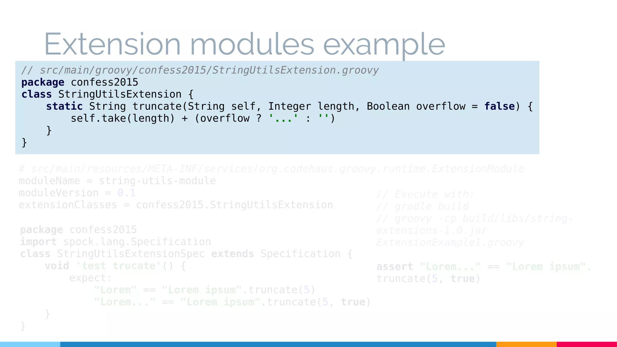 Extension modules example
// src/main/groovy/confess2015/StringUtilsExtension.groovy
package confess2015
class StringUtilsExtension {
static String truncate(String self, Integer length, Boolean overflow = false) {
self.take(length) + (overflow ? '...' : '')
}
}
# src/main/resources/META-INF/services/org.codehaus.groovy.runtime.ExtensionModule
moduleName = string-utils-module
moduleVersion = 0.1
extensionClasses = confess2015.StringUtilsExtension
package confess2015
import spock.lang.Specification
class StringUtilsExtensionSpec extends Specification {
void 'test trucate'() {
expect:
"Lorem" == "Lorem ipsum".truncate(5)
"Lorem..." == "Lorem ipsum".truncate(5, true)
}
}
// Execute with:
// gradle build
// groovy -cp build/libs/string-
extensions-1.0.jar
ExtensionExample1.groovy
assert "Lorem..." == "Lorem ipsum".
truncate(5, true)
 