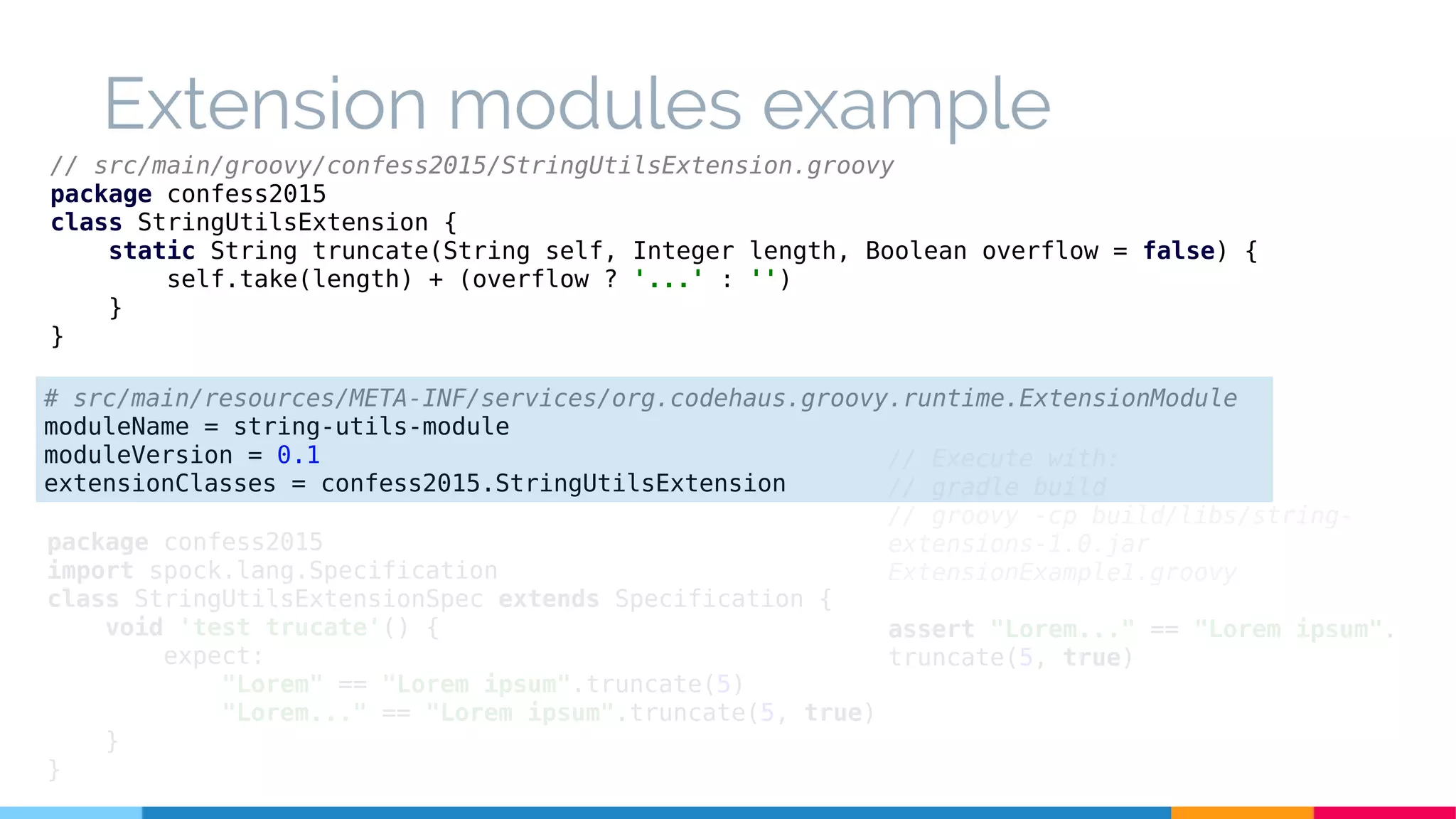 Extension modules example
// src/main/groovy/confess2015/StringUtilsExtension.groovy
package confess2015
class StringUtilsExtension {
static String truncate(String self, Integer length, Boolean overflow = false) {
self.take(length) + (overflow ? '...' : '')
}
}
package confess2015
import spock.lang.Specification
class StringUtilsExtensionSpec extends Specification {
void 'test trucate'() {
expect:
"Lorem" == "Lorem ipsum".truncate(5)
"Lorem..." == "Lorem ipsum".truncate(5, true)
}
}
// Execute with:
// gradle build
// groovy -cp build/libs/string-
extensions-1.0.jar
ExtensionExample1.groovy
assert "Lorem..." == "Lorem ipsum".
truncate(5, true)
# src/main/resources/META-INF/services/org.codehaus.groovy.runtime.ExtensionModule
moduleName = string-utils-module
moduleVersion = 0.1
extensionClasses = confess2015.StringUtilsExtension
 