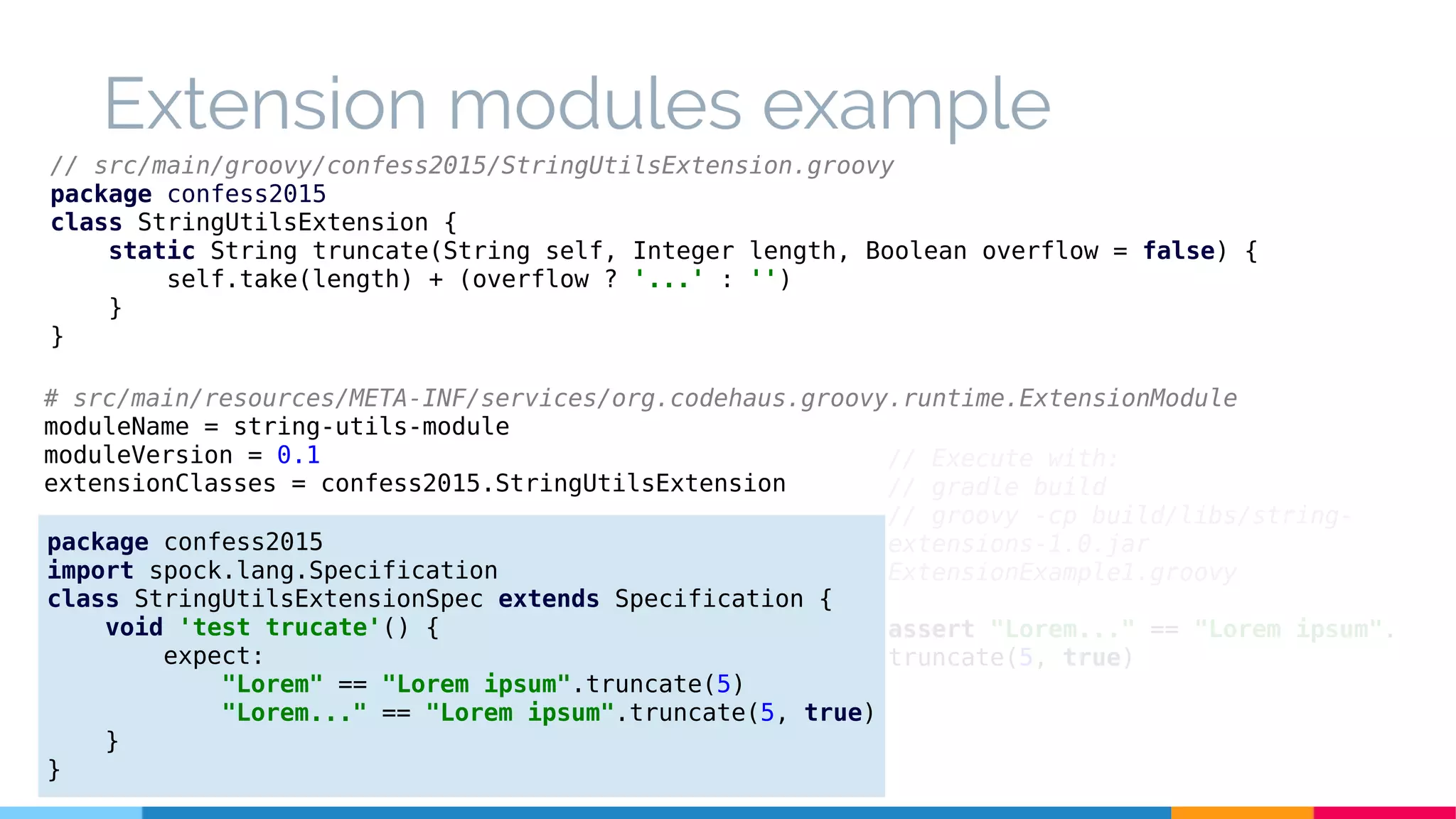 Extension modules example
// src/main/groovy/confess2015/StringUtilsExtension.groovy
package confess2015
class StringUtilsExtension {
static String truncate(String self, Integer length, Boolean overflow = false) {
self.take(length) + (overflow ? '...' : '')
}
}
package confess2015
import spock.lang.Specification
class StringUtilsExtensionSpec extends Specification {
void 'test trucate'() {
expect:
"Lorem" == "Lorem ipsum".truncate(5)
"Lorem..." == "Lorem ipsum".truncate(5, true)
}
}
// Execute with:
// gradle build
// groovy -cp build/libs/string-
extensions-1.0.jar
ExtensionExample1.groovy
assert "Lorem..." == "Lorem ipsum".
truncate(5, true)
# src/main/resources/META-INF/services/org.codehaus.groovy.runtime.ExtensionModule
moduleName = string-utils-module
moduleVersion = 0.1
extensionClasses = confess2015.StringUtilsExtension
 
