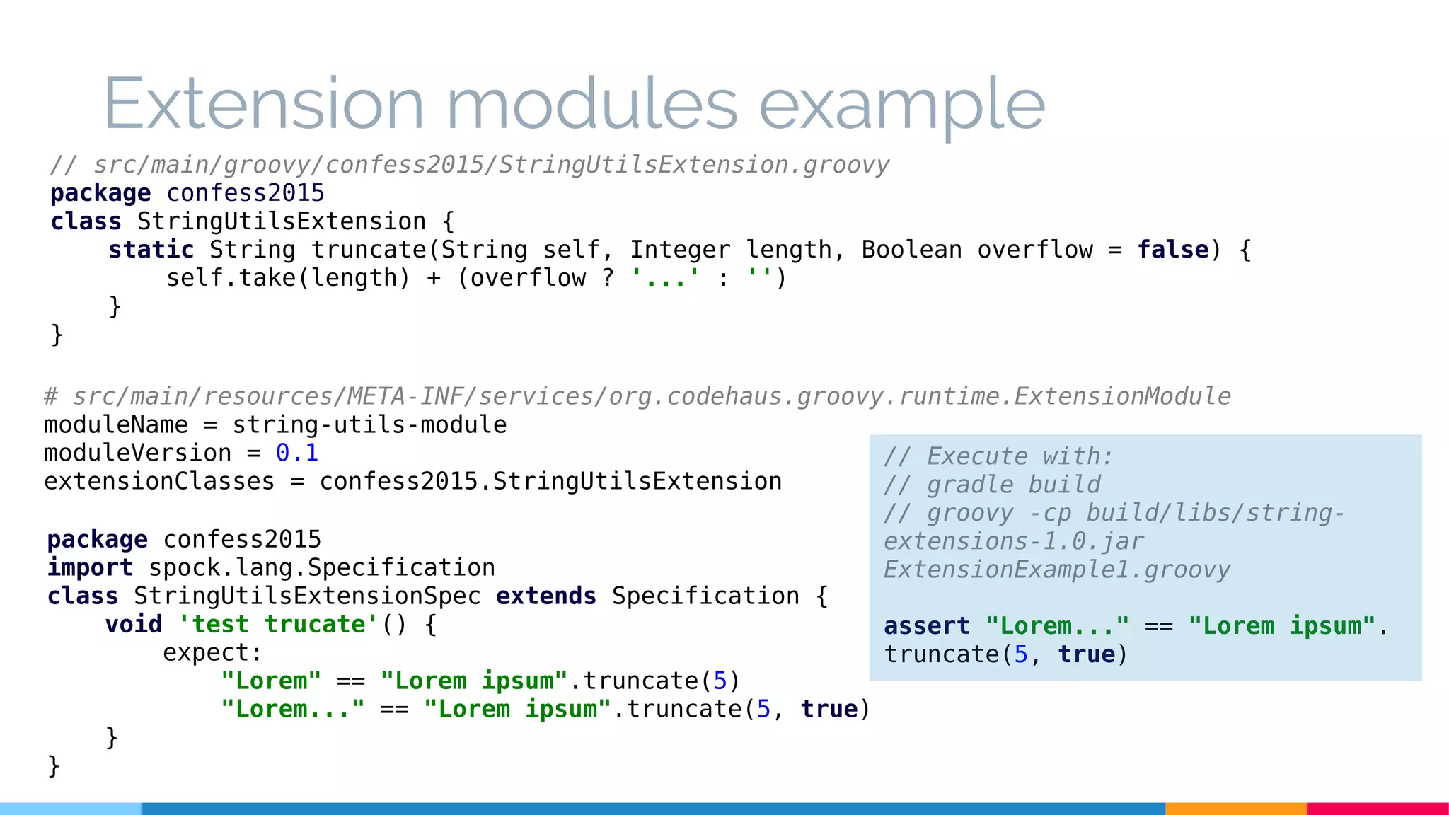 // src/main/groovy/confess2015/StringUtilsExtension.groovy
package confess2015
class StringUtilsExtension {
static String truncate(String self, Integer length, Boolean overflow = false) {
self.take(length) + (overflow ? '...' : '')
}
}
package confess2015
import spock.lang.Specification
class StringUtilsExtensionSpec extends Specification {
void 'test trucate'() {
expect:
"Lorem" == "Lorem ipsum".truncate(5)
"Lorem..." == "Lorem ipsum".truncate(5, true)
}
}
// Execute with:
// gradle build
// groovy -cp build/libs/string-
extensions-1.0.jar
ExtensionExample1.groovy
assert "Lorem..." == "Lorem ipsum".
truncate(5, true)
Extension modules example
# src/main/resources/META-INF/services/org.codehaus.groovy.runtime.ExtensionModule
moduleName = string-utils-module
moduleVersion = 0.1
extensionClasses = confess2015.StringUtilsExtension
 