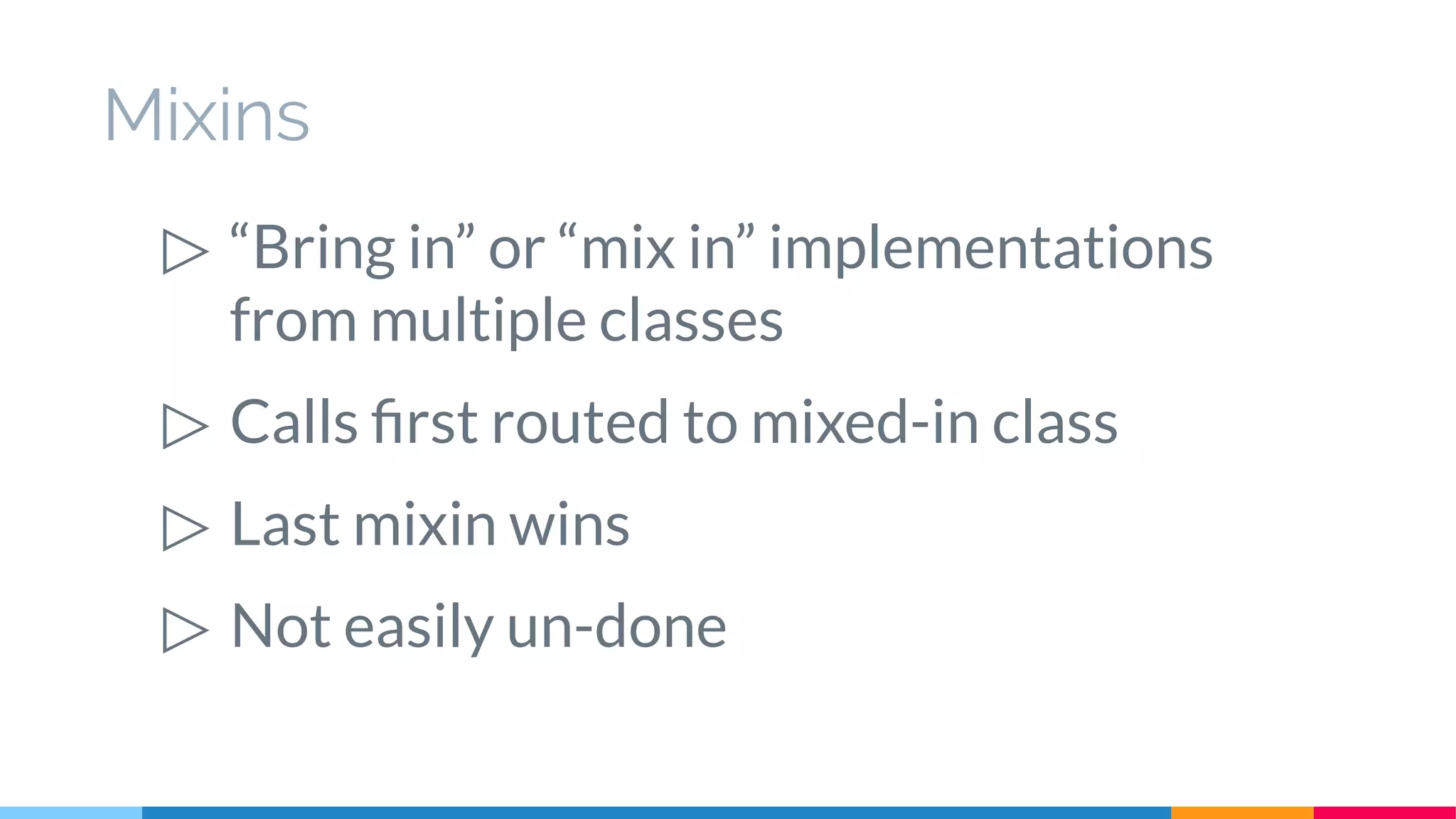 Mixins
▷ “Bring in” or “mix in” implementations
from multiple classes
▷ Calls first routed to mixed-in class
▷ Last mixin wins
▷ Not easily un-done
 