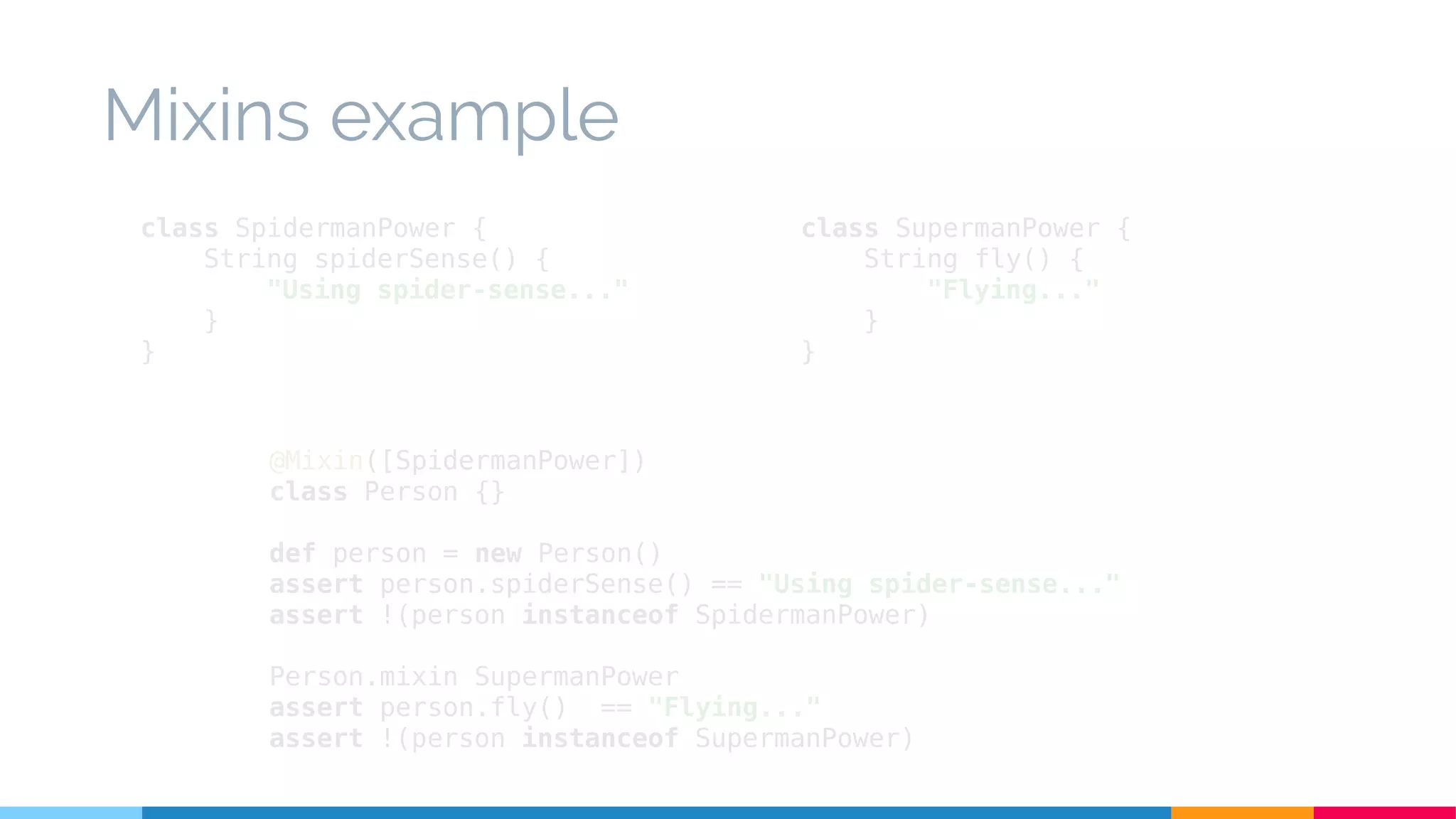 class SpidermanPower {
String spiderSense() {
"Using spider-sense..."
}
}
Mixins example
@Mixin([SpidermanPower])
class Person {}
def person = new Person()
assert person.spiderSense() == "Using spider-sense..."
assert !(person instanceof SpidermanPower)
Person.mixin SupermanPower
assert person.fly() == "Flying..."
assert !(person instanceof SupermanPower)
class SupermanPower {
String fly() {
"Flying..."
}
}
 