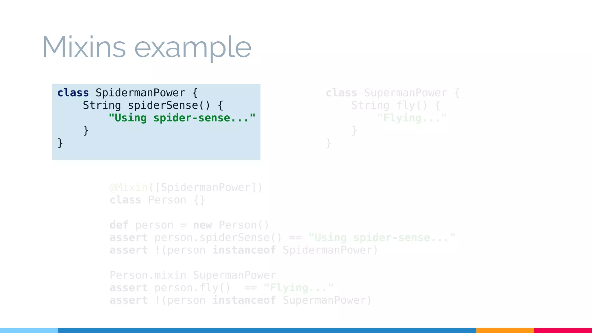 @Mixin([SpidermanPower])
class Person {}
def person = new Person()
assert person.spiderSense() == "Using spider-sense..."
assert !(person instanceof SpidermanPower)
Person.mixin SupermanPower
assert person.fly() == "Flying..."
assert !(person instanceof SupermanPower)
class SupermanPower {
String fly() {
"Flying..."
}
}
class SpidermanPower {
String spiderSense() {
"Using spider-sense..."
}
}
Mixins example
 