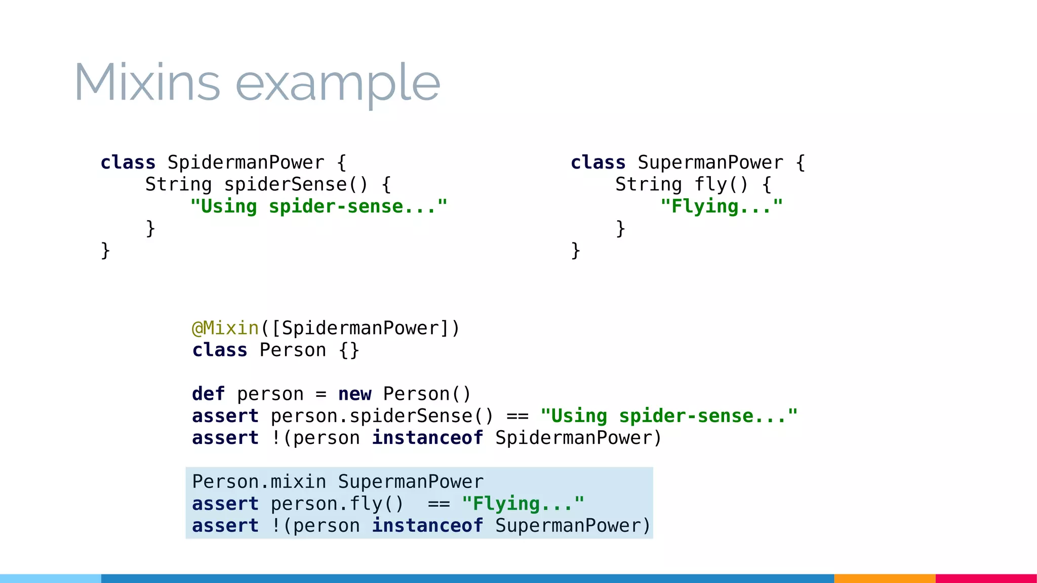 @Mixin([SpidermanPower])
class Person {}
def person = new Person()
assert person.spiderSense() == "Using spider-sense..."
assert !(person instanceof SpidermanPower)
Person.mixin SupermanPower
assert person.fly() == "Flying..."
assert !(person instanceof SupermanPower)
class SpidermanPower {
String spiderSense() {
"Using spider-sense..."
}
}
Mixins example
class SupermanPower {
String fly() {
"Flying..."
}
}
 