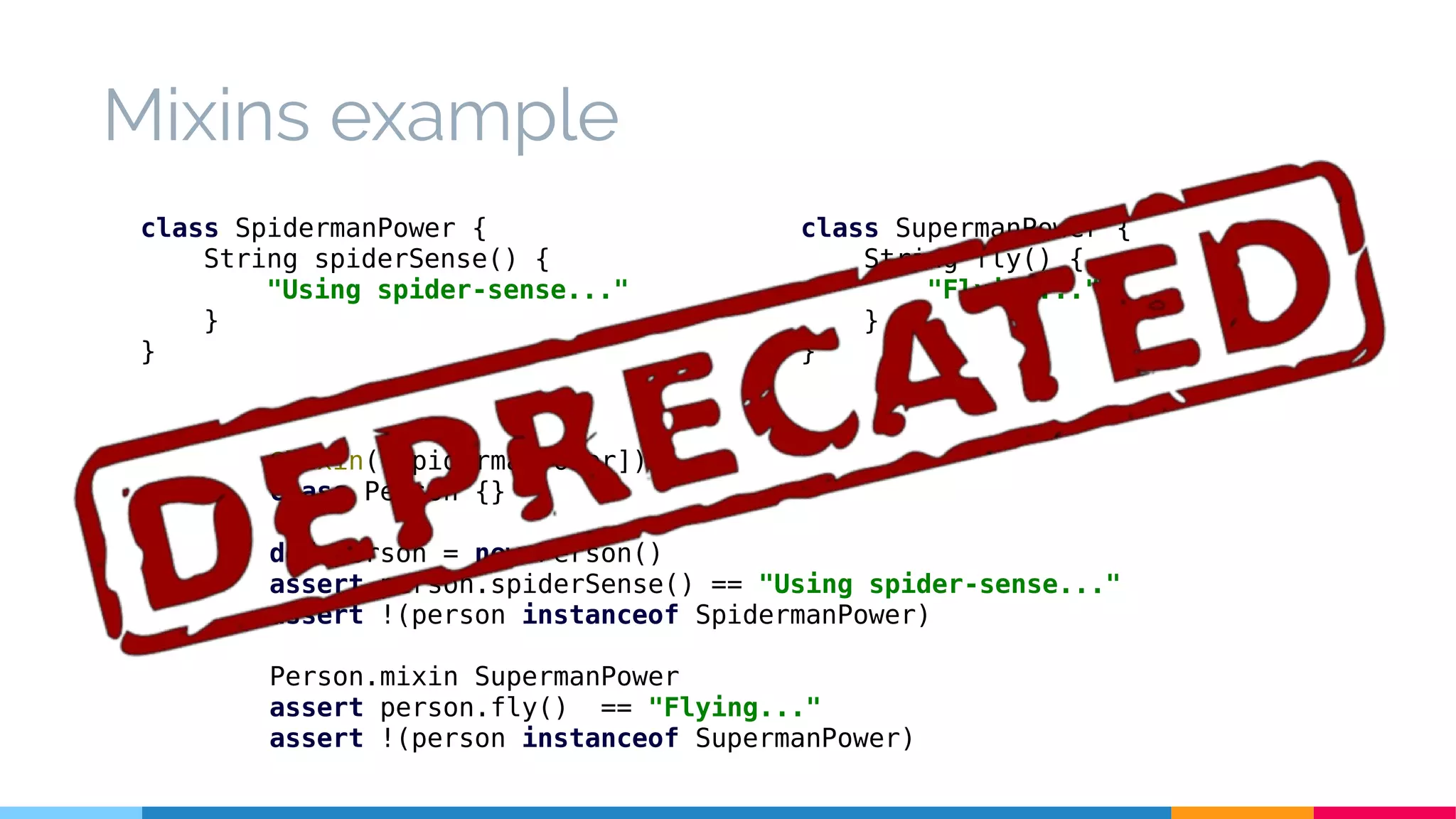 @Mixin([SpidermanPower])
class Person {}
def person = new Person()
assert person.spiderSense() == "Using spider-sense..."
assert !(person instanceof SpidermanPower)
Person.mixin SupermanPower
assert person.fly() == "Flying..."
assert !(person instanceof SupermanPower)
class SpidermanPower {
String spiderSense() {
"Using spider-sense..."
}
}
Mixins example
class SupermanPower {
String fly() {
"Flying..."
}
}
 
