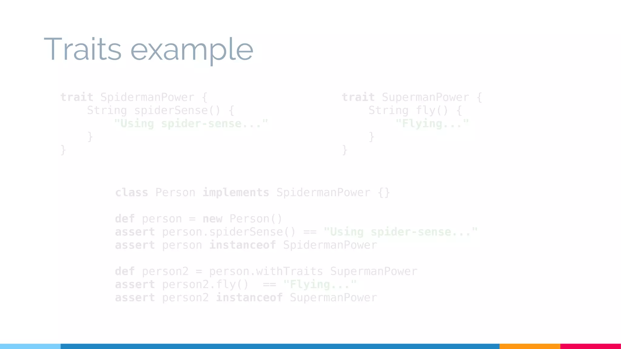 class Person implements SpidermanPower {}
def person = new Person()
assert person.spiderSense() == "Using spider-sense..."
assert person instanceof SpidermanPower
def person2 = person.withTraits SupermanPower
assert person2.fly() == "Flying..."
assert person2 instanceof SupermanPower
Traits example
trait SpidermanPower {
String spiderSense() {
"Using spider-sense..."
}
}
trait SupermanPower {
String fly() {
"Flying..."
}
}
 