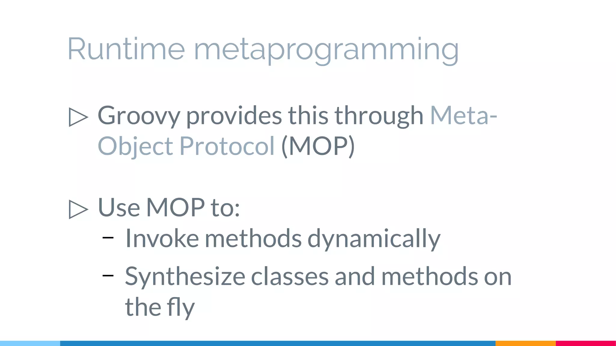 Runtime metaprogramming
▷ Groovy provides this through Meta-
Object Protocol (MOP)
▷ Use MOP to:
– Invoke methods dynamically
– Synthesize classes and methods on
the fly
 