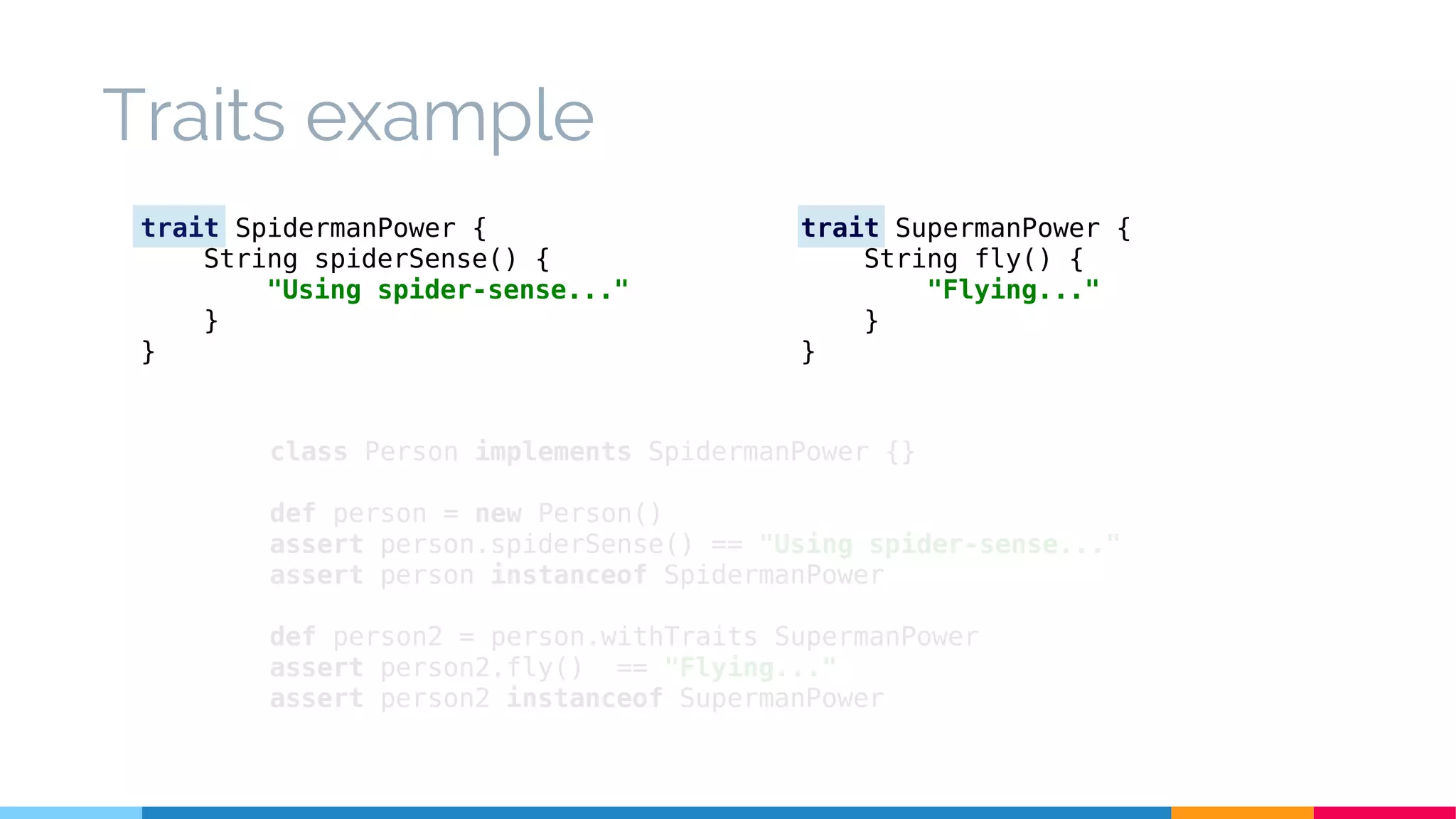 class Person implements SpidermanPower {}
def person = new Person()
assert person.spiderSense() == "Using spider-sense..."
assert person instanceof SpidermanPower
def person2 = person.withTraits SupermanPower
assert person2.fly() == "Flying..."
assert person2 instanceof SupermanPower
Traits example
trait SpidermanPower {
String spiderSense() {
"Using spider-sense..."
}
}
trait SupermanPower {
String fly() {
"Flying..."
}
}
 