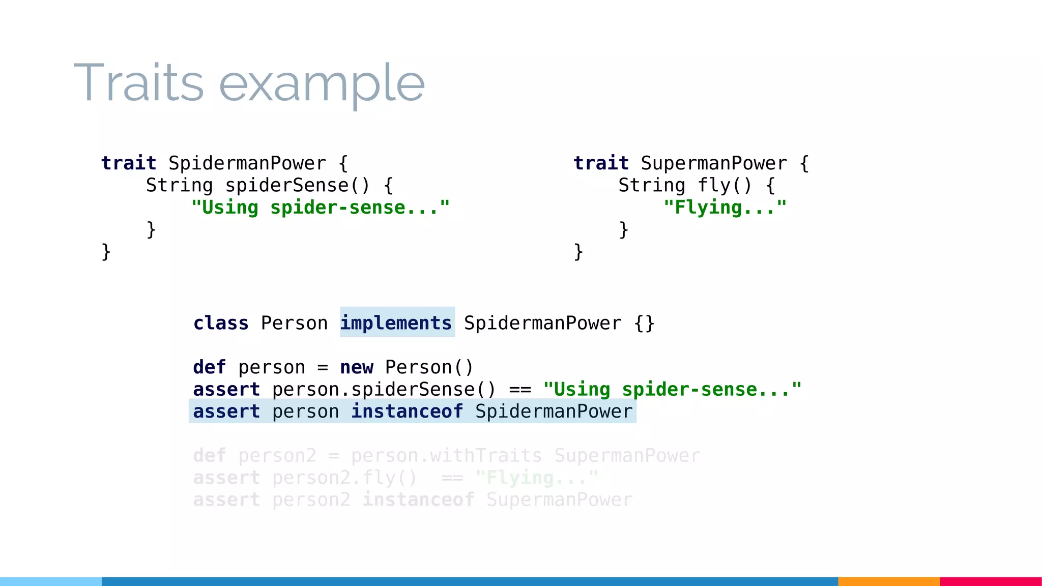 class Person implements SpidermanPower {}
def person = new Person()
assert person.spiderSense() == "Using spider-sense..."
assert person instanceof SpidermanPower
def person2 = person.withTraits SupermanPower
assert person2.fly() == "Flying..."
assert person2 instanceof SupermanPower
Traits example
trait SpidermanPower {
String spiderSense() {
"Using spider-sense..."
}
}
trait SupermanPower {
String fly() {
"Flying..."
}
}
 