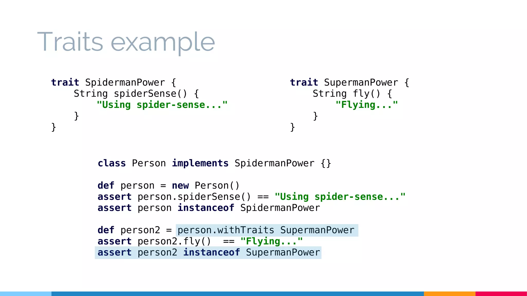 class Person implements SpidermanPower {}
def person = new Person()
assert person.spiderSense() == "Using spider-sense..."
assert person instanceof SpidermanPower
def person2 = person.withTraits SupermanPower
assert person2.fly() == "Flying..."
assert person2 instanceof SupermanPower
Traits example
trait SpidermanPower {
String spiderSense() {
"Using spider-sense..."
}
}
trait SupermanPower {
String fly() {
"Flying..."
}
}
 
