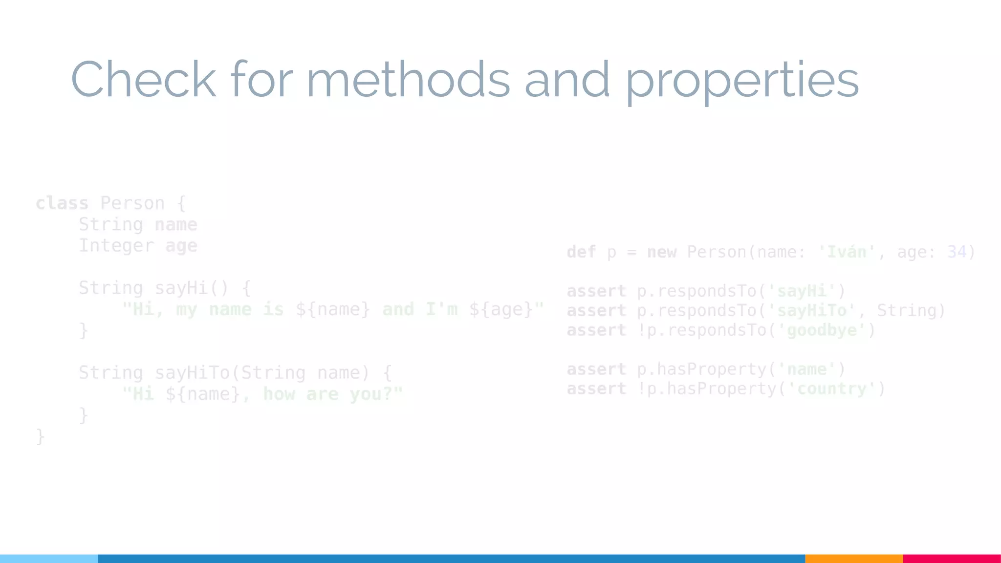 def p = new Person(name: 'Iván', age: 34)
assert p.respondsTo('sayHi')
assert p.respondsTo('sayHiTo', String)
assert !p.respondsTo('goodbye')
assert p.hasProperty('name')
assert !p.hasProperty('country')
Check for methods and properties
class Person {
String name
Integer age
String sayHi() {
"Hi, my name is ${name} and I'm ${age}"
}
String sayHiTo(String name) {
"Hi ${name}, how are you?"
}
}
 