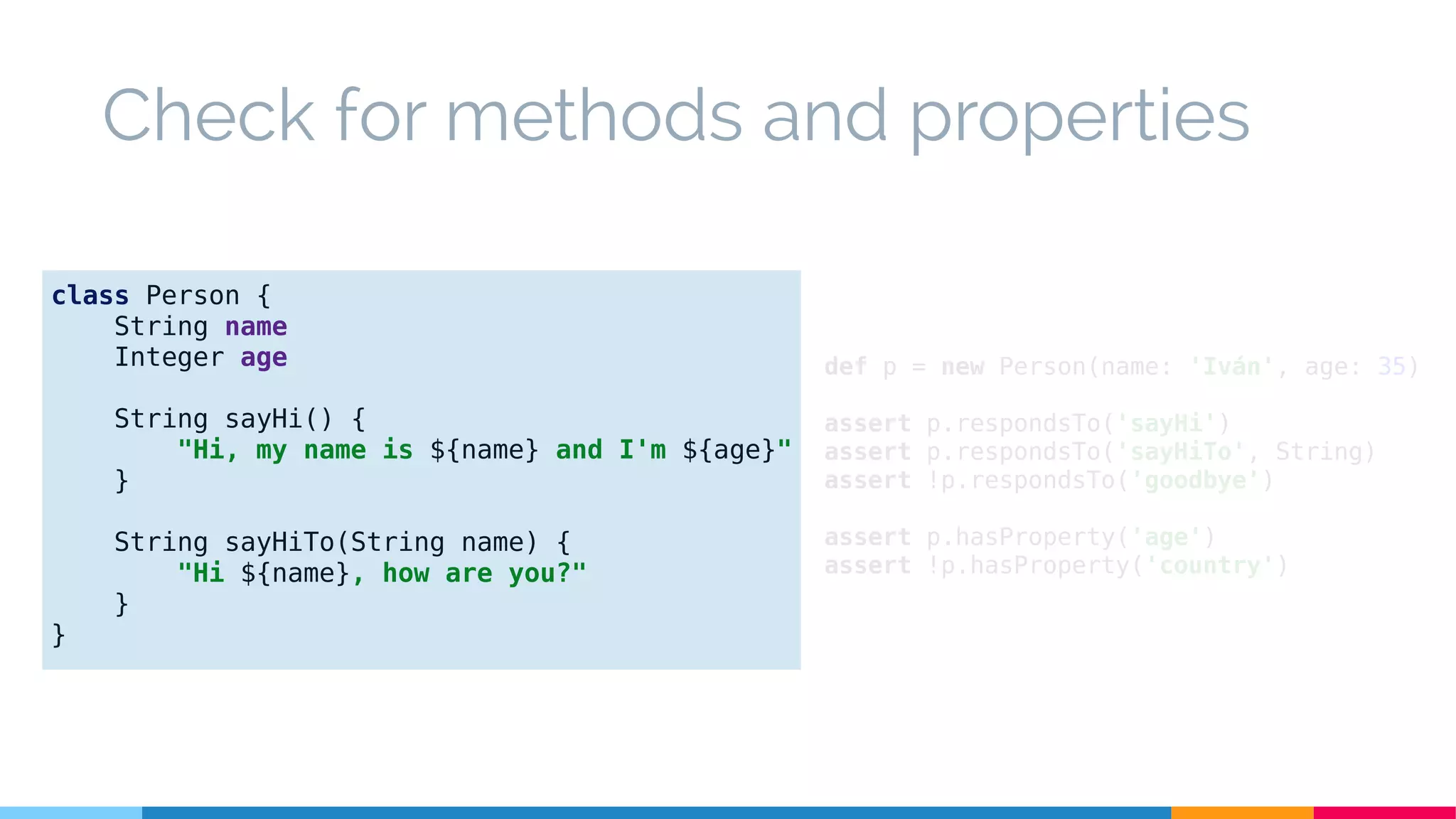 def p = new Person(name: 'Iván', age: 35)
assert p.respondsTo('sayHi')
assert p.respondsTo('sayHiTo', String)
assert !p.respondsTo('goodbye')
assert p.hasProperty('age')
assert !p.hasProperty('country')
Check for methods and properties
class Person {
String name
Integer age
String sayHi() {
"Hi, my name is ${name} and I'm ${age}"
}
String sayHiTo(String name) {
"Hi ${name}, how are you?"
}
}
 