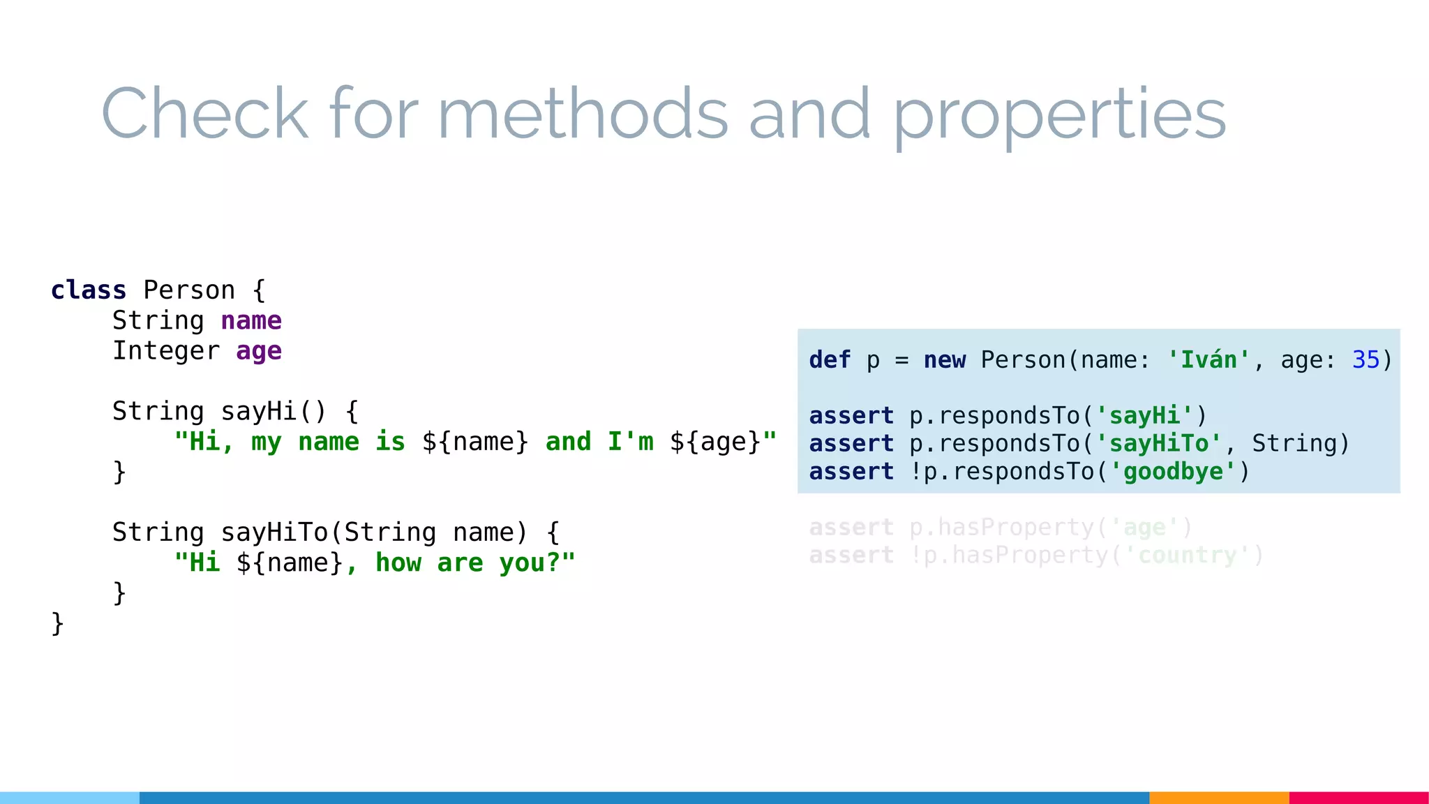 Check for methods and properties
class Person {
String name
Integer age
String sayHi() {
"Hi, my name is ${name} and I'm ${age}"
}
String sayHiTo(String name) {
"Hi ${name}, how are you?"
}
}
def p = new Person(name: 'Iván', age: 35)
assert p.respondsTo('sayHi')
assert p.respondsTo('sayHiTo', String)
assert !p.respondsTo('goodbye')
assert p.hasProperty('age')
assert !p.hasProperty('country')
 