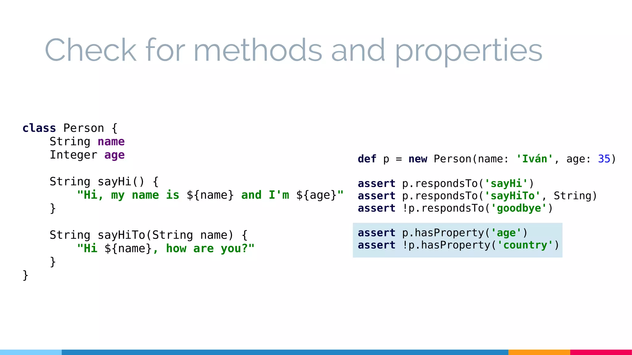 Check for methods and properties
class Person {
String name
Integer age
String sayHi() {
"Hi, my name is ${name} and I'm ${age}"
}
String sayHiTo(String name) {
"Hi ${name}, how are you?"
}
}
def p = new Person(name: 'Iván', age: 35)
assert p.respondsTo('sayHi')
assert p.respondsTo('sayHiTo', String)
assert !p.respondsTo('goodbye')
assert p.hasProperty('age')
assert !p.hasProperty('country')
 