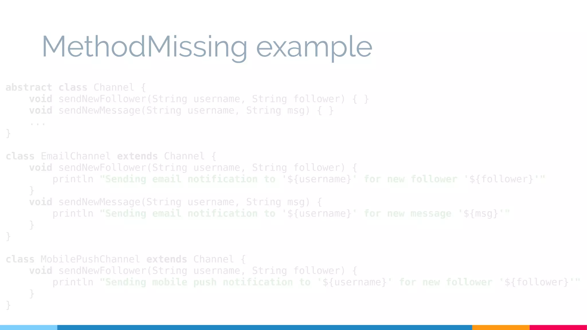 MethodMissing example
abstract class Channel {
void sendNewFollower(String username, String follower) { }
void sendNewMessage(String username, String msg) { }
...
}
class EmailChannel extends Channel {
void sendNewFollower(String username, String follower) {
println "Sending email notification to '${username}' for new follower '${follower}'"
}
void sendNewMessage(String username, String msg) {
println "Sending email notification to '${username}' for new message '${msg}'"
}
}
class MobilePushChannel extends Channel {
void sendNewFollower(String username, String follower) {
println "Sending mobile push notification to '${username}' for new follower '${follower}'"
}
}
 