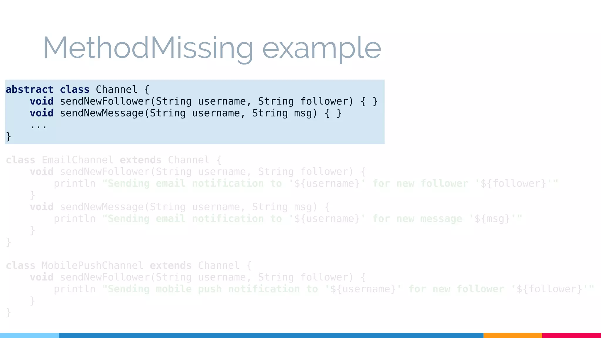 MethodMissing example
abstract class Channel {
void sendNewFollower(String username, String follower) { }
void sendNewMessage(String username, String msg) { }
...
}
class EmailChannel extends Channel {
void sendNewFollower(String username, String follower) {
println "Sending email notification to '${username}' for new follower '${follower}'"
}
void sendNewMessage(String username, String msg) {
println "Sending email notification to '${username}' for new message '${msg}'"
}
}
class MobilePushChannel extends Channel {
void sendNewFollower(String username, String follower) {
println "Sending mobile push notification to '${username}' for new follower '${follower}'"
}
}
 