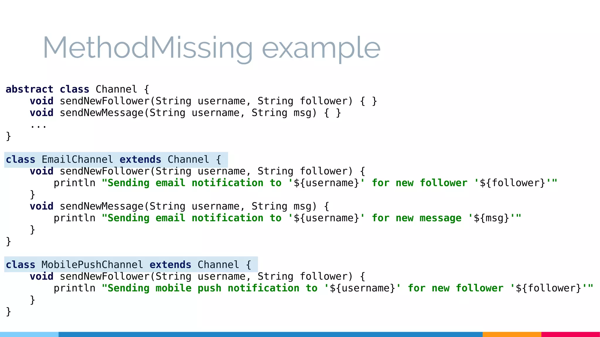 MethodMissing example
abstract class Channel {
void sendNewFollower(String username, String follower) { }
void sendNewMessage(String username, String msg) { }
...
}
class EmailChannel extends Channel {
void sendNewFollower(String username, String follower) {
println "Sending email notification to '${username}' for new follower '${follower}'"
}
void sendNewMessage(String username, String msg) {
println "Sending email notification to '${username}' for new message '${msg}'"
}
}
class MobilePushChannel extends Channel {
void sendNewFollower(String username, String follower) {
println "Sending mobile push notification to '${username}' for new follower '${follower}'"
}
}
 