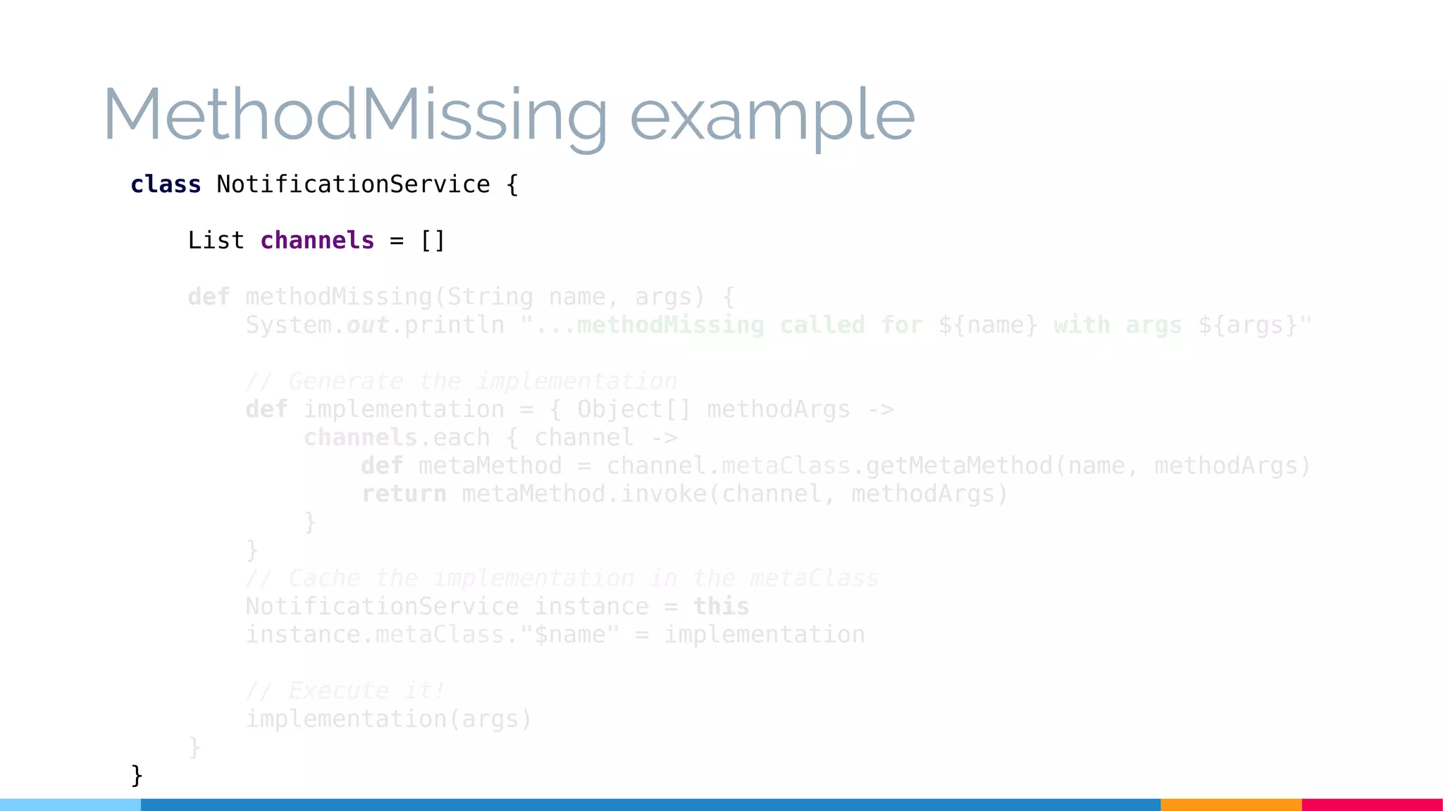 MethodMissing example
class NotificationService {
List channels = []
def methodMissing(String name, args) {
System.out.println "...methodMissing called for ${name} with args ${args}"
// Generate the implementation
def implementation = { Object[] methodArgs ->
channels.each { channel ->
def metaMethod = channel.metaClass.getMetaMethod(name, methodArgs)
return metaMethod.invoke(channel, methodArgs)
}
}
// Cache the implementation in the metaClass
NotificationService instance = this
instance.metaClass."$name" = implementation
// Execute it!
implementation(args)
}
}
 