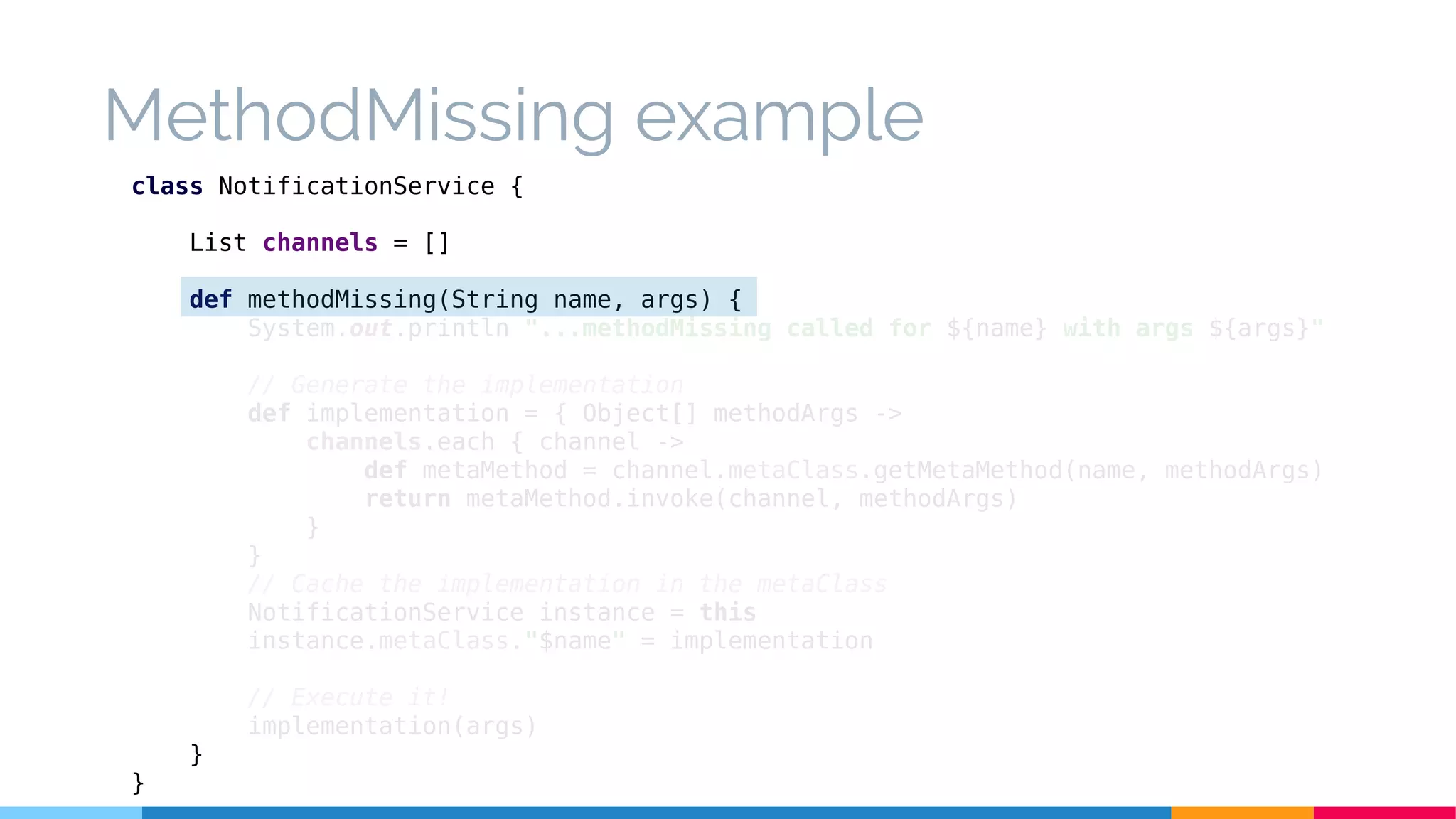 MethodMissing example
class NotificationService {
List channels = []
def methodMissing(String name, args) {
System.out.println "...methodMissing called for ${name} with args ${args}"
// Generate the implementation
def implementation = { Object[] methodArgs ->
channels.each { channel ->
def metaMethod = channel.metaClass.getMetaMethod(name, methodArgs)
return metaMethod.invoke(channel, methodArgs)
}
}
// Cache the implementation in the metaClass
NotificationService instance = this
instance.metaClass."$name" = implementation
// Execute it!
implementation(args)
}
}
 