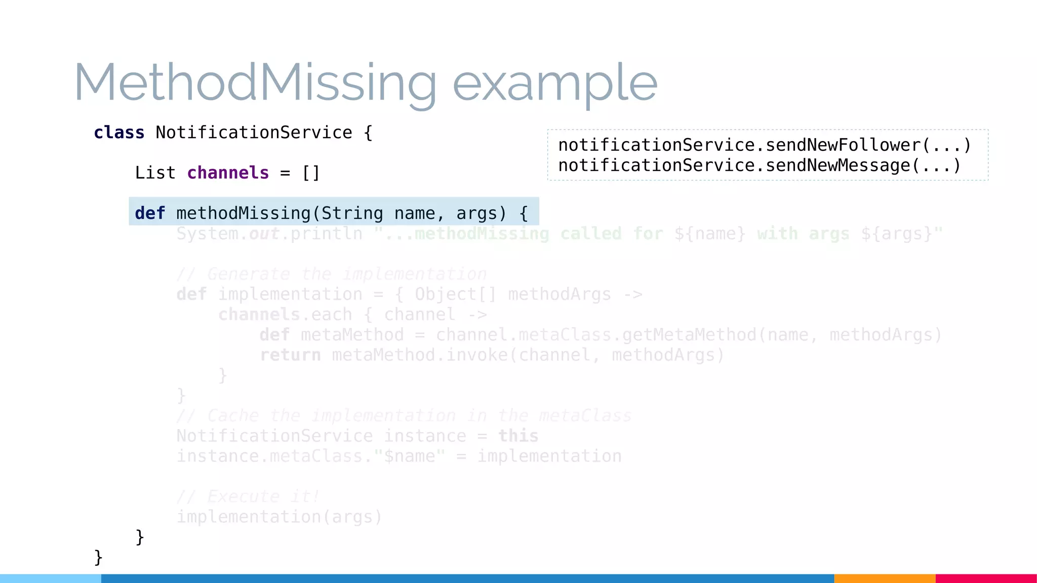 MethodMissing example
class NotificationService {
List channels = []
def methodMissing(String name, args) {
System.out.println "...methodMissing called for ${name} with args ${args}"
// Generate the implementation
def implementation = { Object[] methodArgs ->
channels.each { channel ->
def metaMethod = channel.metaClass.getMetaMethod(name, methodArgs)
return metaMethod.invoke(channel, methodArgs)
}
}
// Cache the implementation in the metaClass
NotificationService instance = this
instance.metaClass."$name" = implementation
// Execute it!
implementation(args)
}
}
notificationService.sendNewFollower(...)
notificationService.sendNewMessage(...)
 