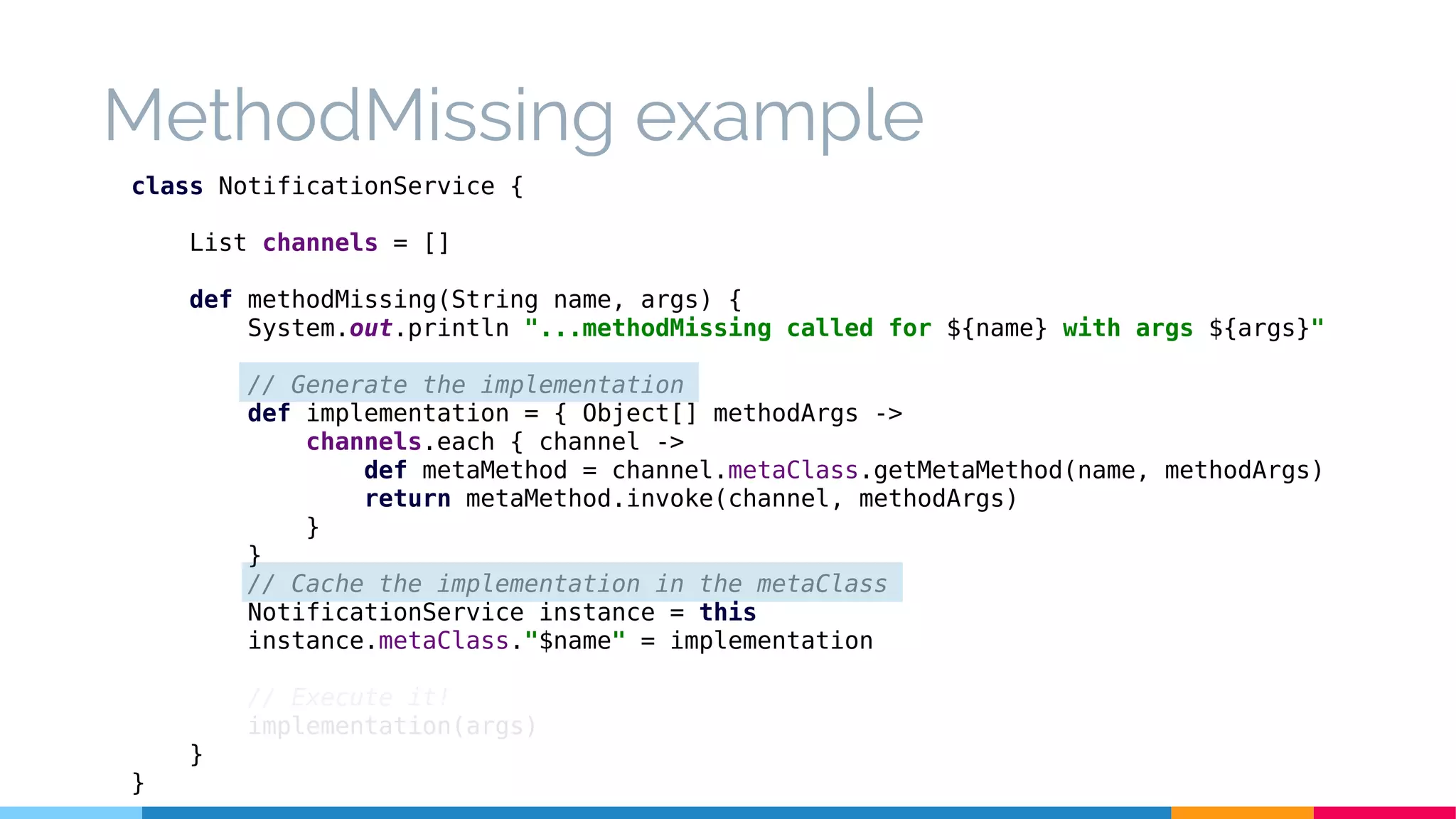 MethodMissing example
class NotificationService {
List channels = []
def methodMissing(String name, args) {
System.out.println "...methodMissing called for ${name} with args ${args}"
// Generate the implementation
def implementation = { Object[] methodArgs ->
channels.each { channel ->
def metaMethod = channel.metaClass.getMetaMethod(name, methodArgs)
return metaMethod.invoke(channel, methodArgs)
}
}
// Cache the implementation in the metaClass
NotificationService instance = this
instance.metaClass."$name" = implementation
// Execute it!
implementation(args)
}
}
 