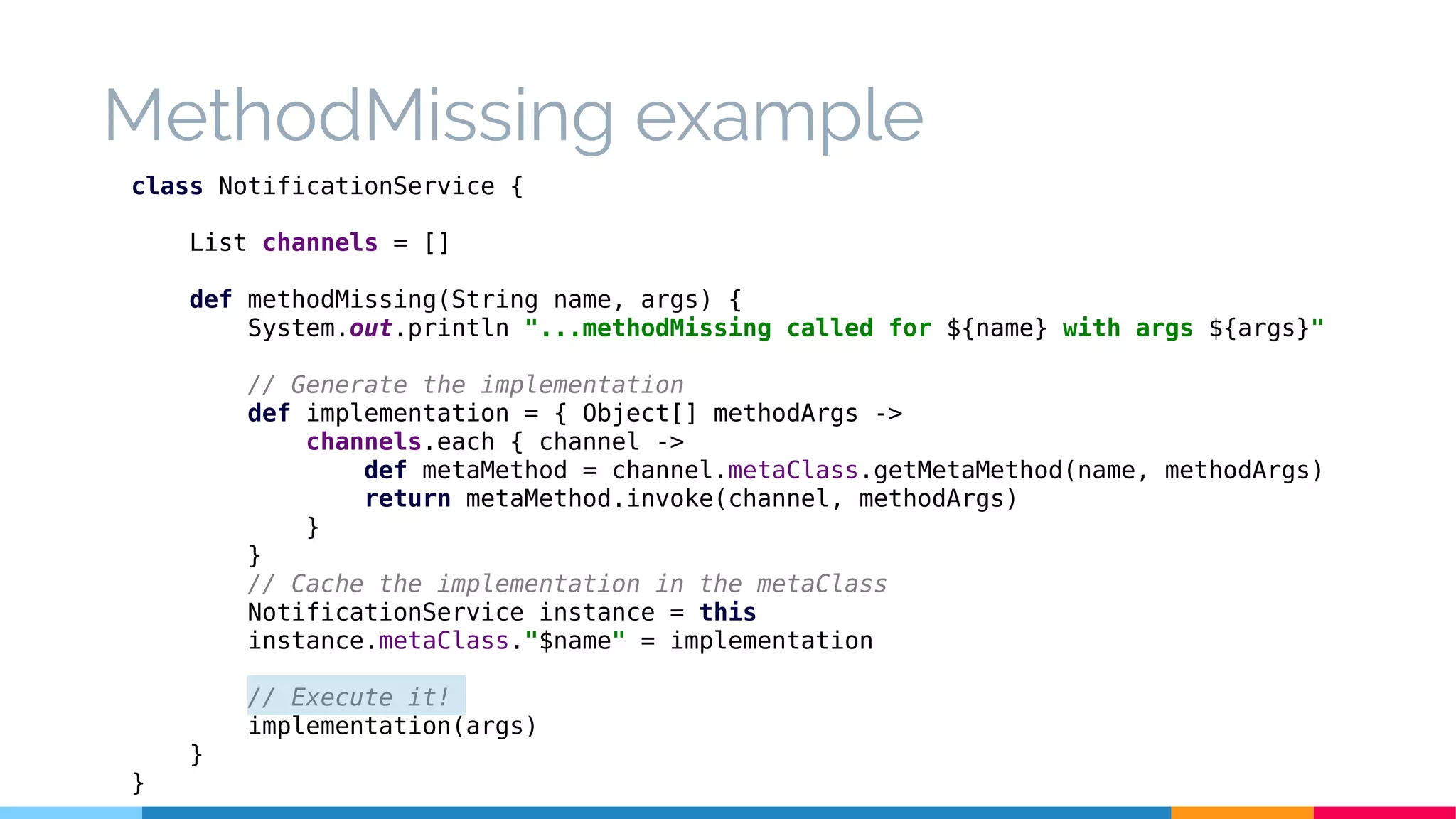 MethodMissing example
class NotificationService {
List channels = []
def methodMissing(String name, args) {
System.out.println "...methodMissing called for ${name} with args ${args}"
// Generate the implementation
def implementation = { Object[] methodArgs ->
channels.each { channel ->
def metaMethod = channel.metaClass.getMetaMethod(name, methodArgs)
return metaMethod.invoke(channel, methodArgs)
}
}
// Cache the implementation in the metaClass
NotificationService instance = this
instance.metaClass."$name" = implementation
// Execute it!
implementation(args)
}
}
 