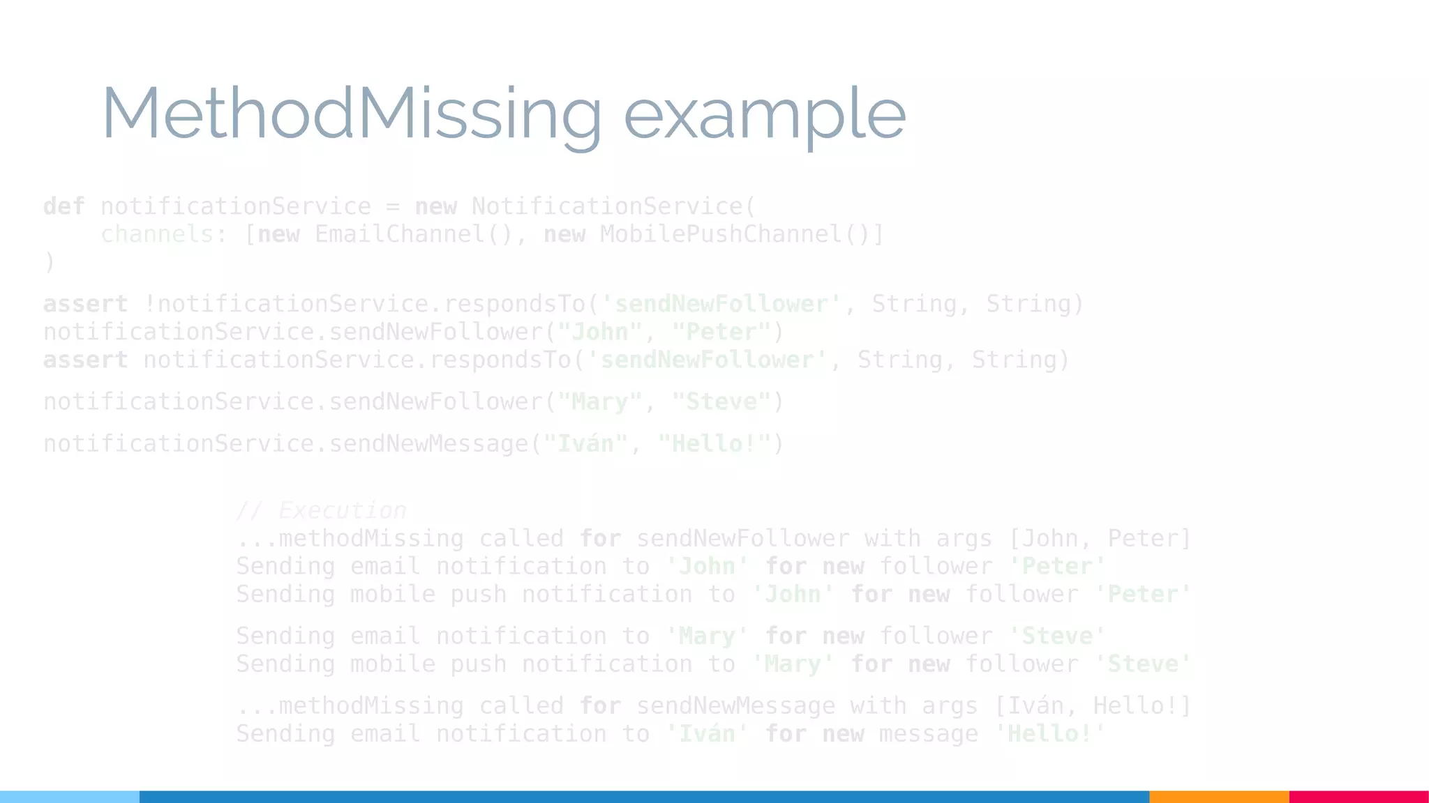 MethodMissing example
// Execution
...methodMissing called for sendNewFollower with args [John, Peter]
Sending email notification to 'John' for new follower 'Peter'
Sending mobile push notification to 'John' for new follower 'Peter'
Sending email notification to 'Mary' for new follower 'Steve'
Sending mobile push notification to 'Mary' for new follower 'Steve'
...methodMissing called for sendNewMessage with args [Iván, Hello!]
Sending email notification to 'Iván' for new message 'Hello!'
def notificationService = new NotificationService(
channels: [new EmailChannel(), new MobilePushChannel()]
)
assert !notificationService.respondsTo('sendNewFollower', String, String)
notificationService.sendNewFollower("John", "Peter")
assert notificationService.respondsTo('sendNewFollower', String, String)
notificationService.sendNewFollower("Mary", "Steve")
notificationService.sendNewMessage("Iván", "Hello!")
 