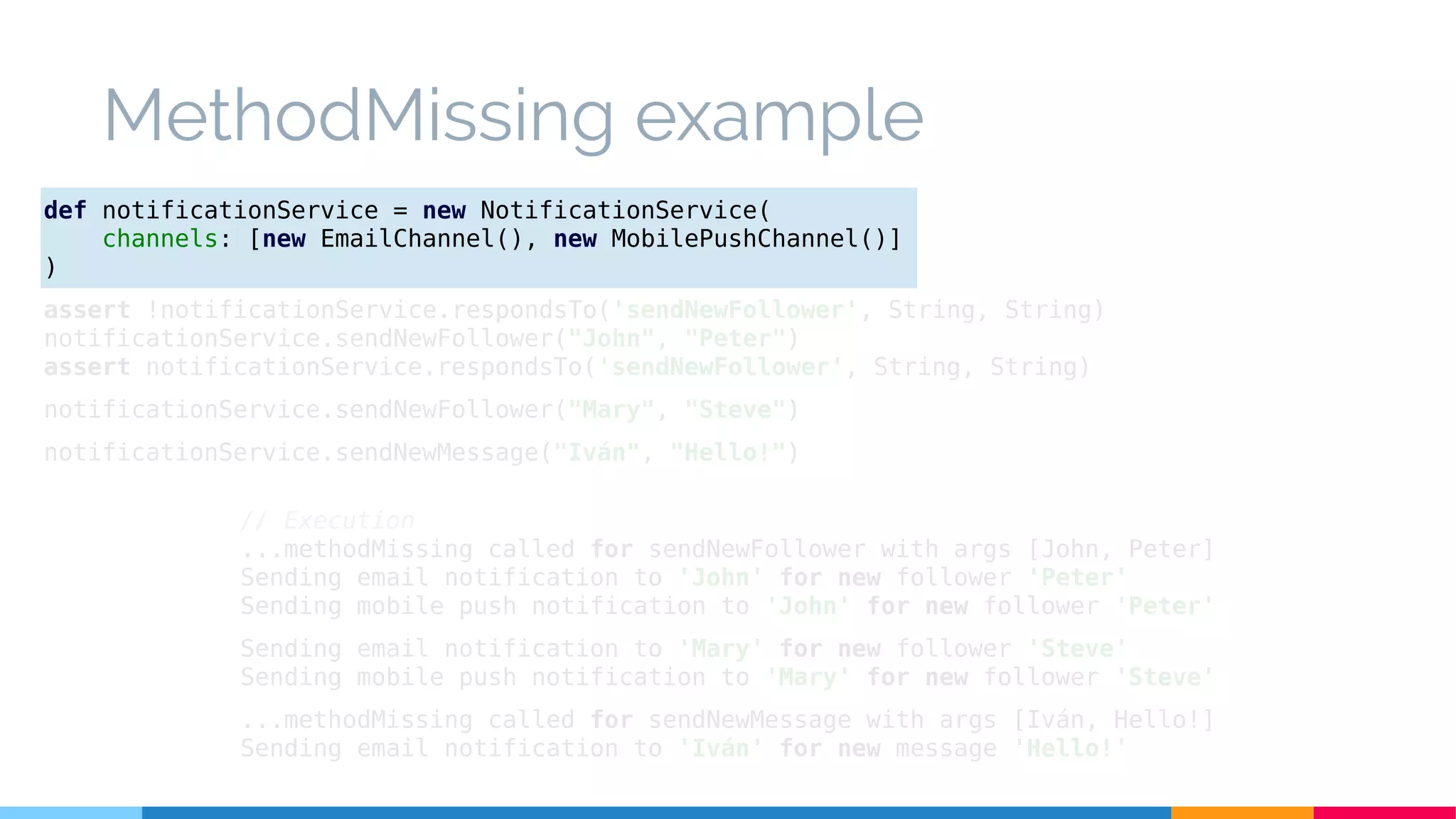 MethodMissing example
// Execution
...methodMissing called for sendNewFollower with args [John, Peter]
Sending email notification to 'John' for new follower 'Peter'
Sending mobile push notification to 'John' for new follower 'Peter'
Sending email notification to 'Mary' for new follower 'Steve'
Sending mobile push notification to 'Mary' for new follower 'Steve'
...methodMissing called for sendNewMessage with args [Iván, Hello!]
Sending email notification to 'Iván' for new message 'Hello!'
def notificationService = new NotificationService(
channels: [new EmailChannel(), new MobilePushChannel()]
)
assert !notificationService.respondsTo('sendNewFollower', String, String)
notificationService.sendNewFollower("John", "Peter")
assert notificationService.respondsTo('sendNewFollower', String, String)
notificationService.sendNewFollower("Mary", "Steve")
notificationService.sendNewMessage("Iván", "Hello!")
 