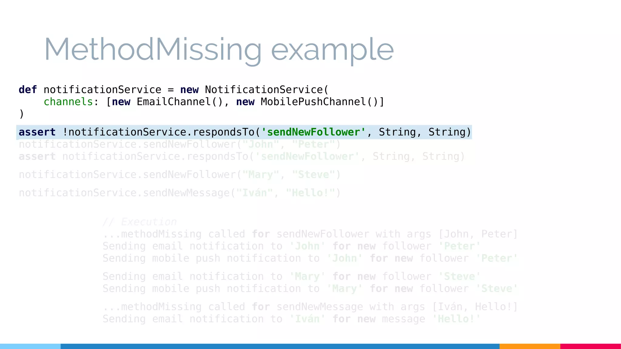 MethodMissing example
// Execution
...methodMissing called for sendNewFollower with args [John, Peter]
Sending email notification to 'John' for new follower 'Peter'
Sending mobile push notification to 'John' for new follower 'Peter'
Sending email notification to 'Mary' for new follower 'Steve'
Sending mobile push notification to 'Mary' for new follower 'Steve'
...methodMissing called for sendNewMessage with args [Iván, Hello!]
Sending email notification to 'Iván' for new message 'Hello!'
def notificationService = new NotificationService(
channels: [new EmailChannel(), new MobilePushChannel()]
)
assert !notificationService.respondsTo('sendNewFollower', String, String)
notificationService.sendNewFollower("John", "Peter")
assert notificationService.respondsTo('sendNewFollower', String, String)
notificationService.sendNewFollower("Mary", "Steve")
notificationService.sendNewMessage("Iván", "Hello!")
 