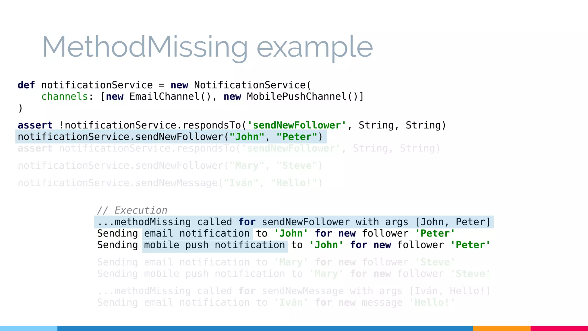 MethodMissing example
// Execution
...methodMissing called for sendNewFollower with args [John, Peter]
Sending email notification to 'John' for new follower 'Peter'
Sending mobile push notification to 'John' for new follower 'Peter'
Sending email notification to 'Mary' for new follower 'Steve'
Sending mobile push notification to 'Mary' for new follower 'Steve'
...methodMissing called for sendNewMessage with args [Iván, Hello!]
Sending email notification to 'Iván' for new message 'Hello!'
def notificationService = new NotificationService(
channels: [new EmailChannel(), new MobilePushChannel()]
)
assert !notificationService.respondsTo('sendNewFollower', String, String)
notificationService.sendNewFollower("John", "Peter")
assert notificationService.respondsTo('sendNewFollower', String, String)
notificationService.sendNewFollower("Mary", "Steve")
notificationService.sendNewMessage("Iván", "Hello!")
 