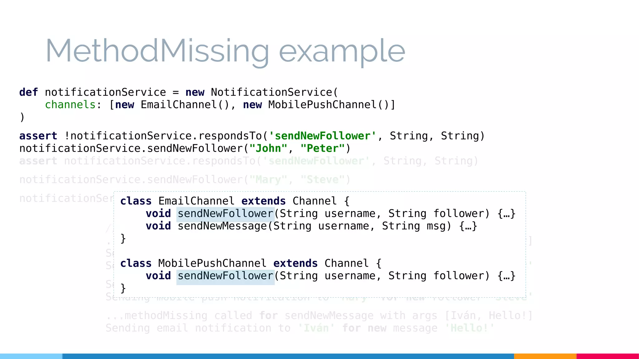 MethodMissing example
// Execution
...methodMissing called for sendNewFollower with args [John, Peter]
Sending email notification to 'John' for new follower 'Peter'
Sending mobile push notification to 'John' for new follower 'Peter'
Sending email notification to 'Mary' for new follower 'Steve'
Sending mobile push notification to 'Mary' for new follower 'Steve'
...methodMissing called for sendNewMessage with args [Iván, Hello!]
Sending email notification to 'Iván' for new message 'Hello!'
def notificationService = new NotificationService(
channels: [new EmailChannel(), new MobilePushChannel()]
)
assert !notificationService.respondsTo('sendNewFollower', String, String)
notificationService.sendNewFollower("John", "Peter")
assert notificationService.respondsTo('sendNewFollower', String, String)
notificationService.sendNewFollower("Mary", "Steve")
notificationService.sendNewMessage("Iván", "Hello!")class EmailChannel extends Channel {
void sendNewFollower(String username, String follower) {…}
void sendNewMessage(String username, String msg) {…}
}
class MobilePushChannel extends Channel {
void sendNewFollower(String username, String follower) {…}
}
 