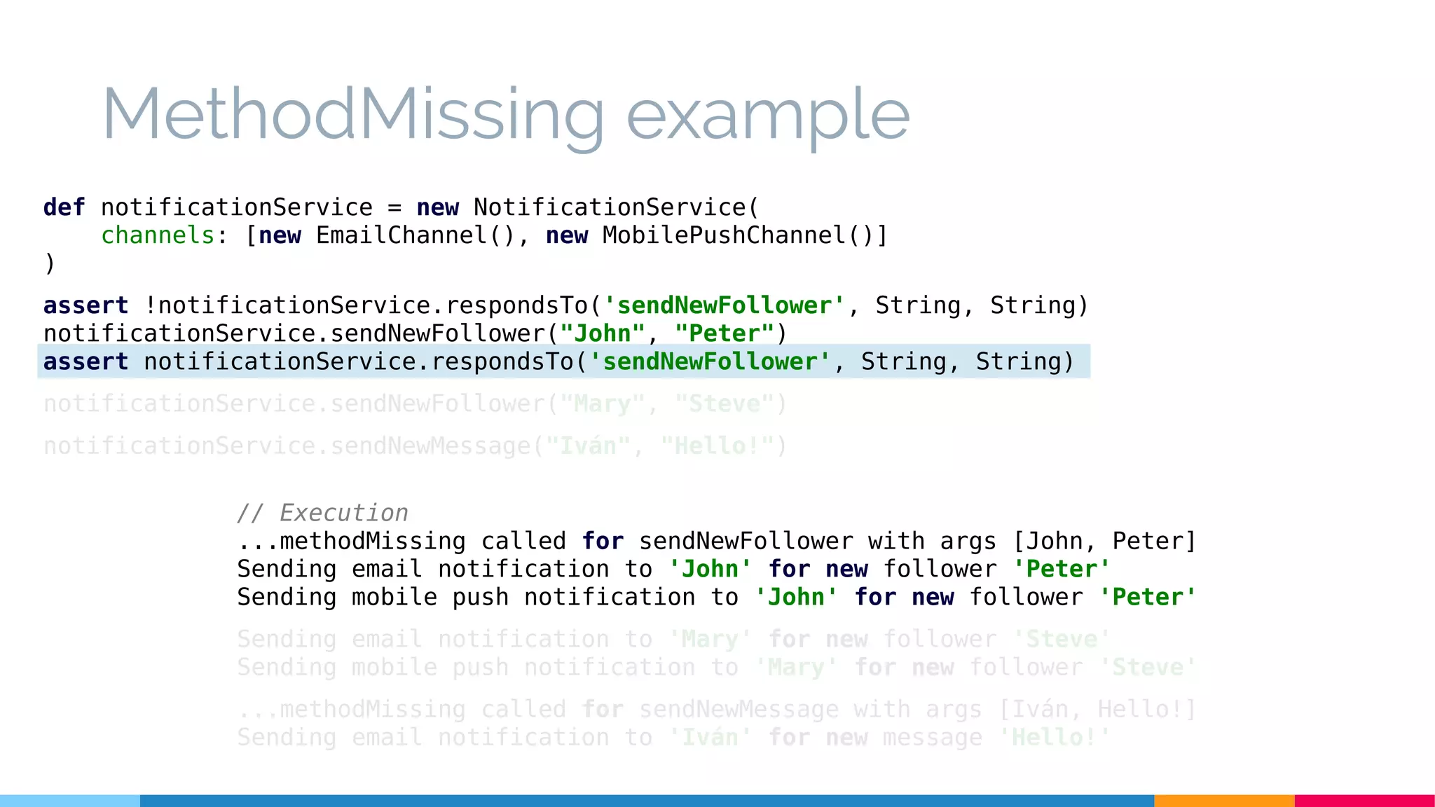 MethodMissing example
// Execution
...methodMissing called for sendNewFollower with args [John, Peter]
Sending email notification to 'John' for new follower 'Peter'
Sending mobile push notification to 'John' for new follower 'Peter'
Sending email notification to 'Mary' for new follower 'Steve'
Sending mobile push notification to 'Mary' for new follower 'Steve'
...methodMissing called for sendNewMessage with args [Iván, Hello!]
Sending email notification to 'Iván' for new message 'Hello!'
def notificationService = new NotificationService(
channels: [new EmailChannel(), new MobilePushChannel()]
)
assert !notificationService.respondsTo('sendNewFollower', String, String)
notificationService.sendNewFollower("John", "Peter")
assert notificationService.respondsTo('sendNewFollower', String, String)
notificationService.sendNewFollower("Mary", "Steve")
notificationService.sendNewMessage("Iván", "Hello!")
 
