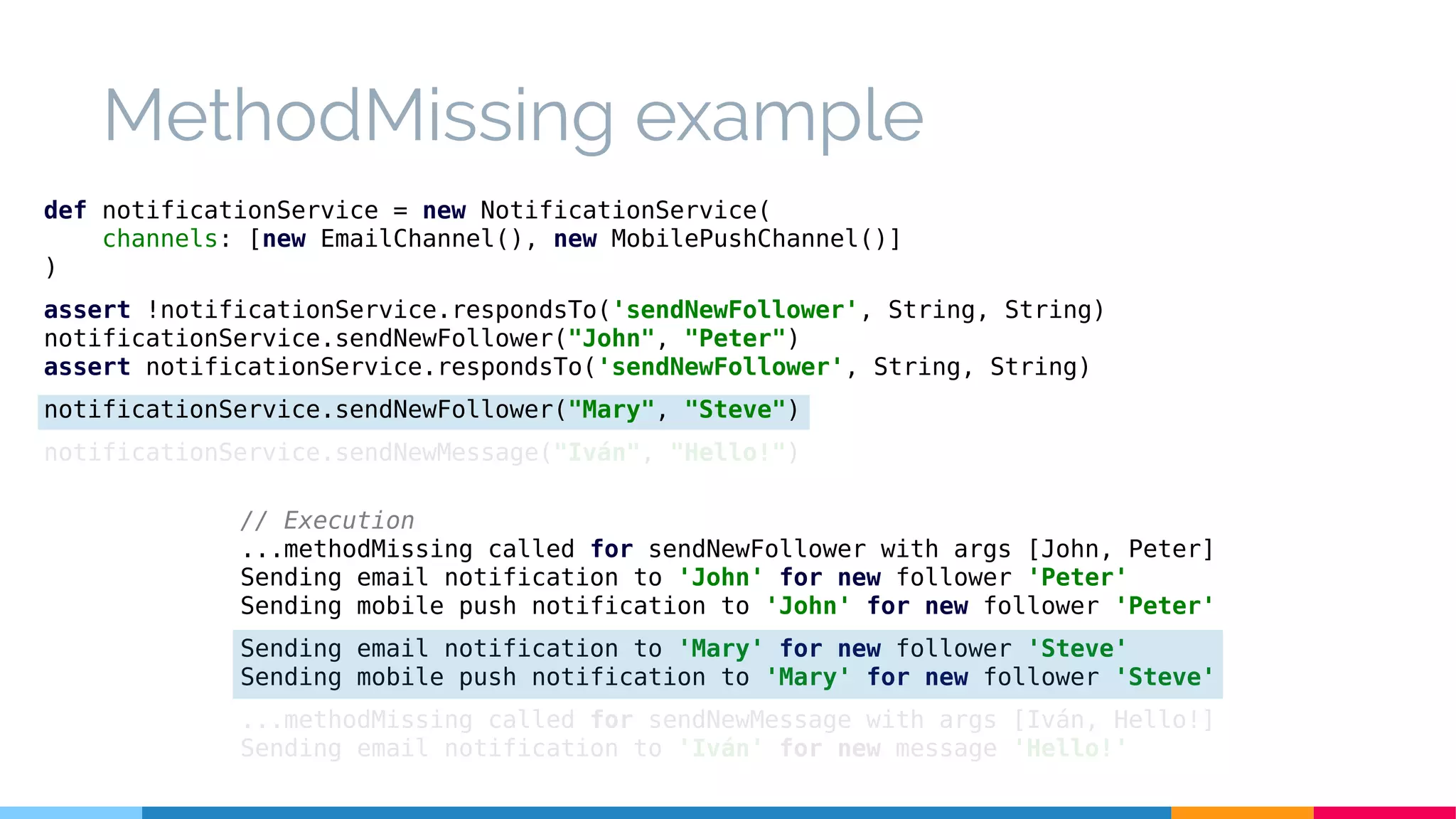 MethodMissing example
// Execution
...methodMissing called for sendNewFollower with args [John, Peter]
Sending email notification to 'John' for new follower 'Peter'
Sending mobile push notification to 'John' for new follower 'Peter'
Sending email notification to 'Mary' for new follower 'Steve'
Sending mobile push notification to 'Mary' for new follower 'Steve'
...methodMissing called for sendNewMessage with args [Iván, Hello!]
Sending email notification to 'Iván' for new message 'Hello!'
def notificationService = new NotificationService(
channels: [new EmailChannel(), new MobilePushChannel()]
)
assert !notificationService.respondsTo('sendNewFollower', String, String)
notificationService.sendNewFollower("John", "Peter")
assert notificationService.respondsTo('sendNewFollower', String, String)
notificationService.sendNewFollower("Mary", "Steve")
notificationService.sendNewMessage("Iván", "Hello!")
 