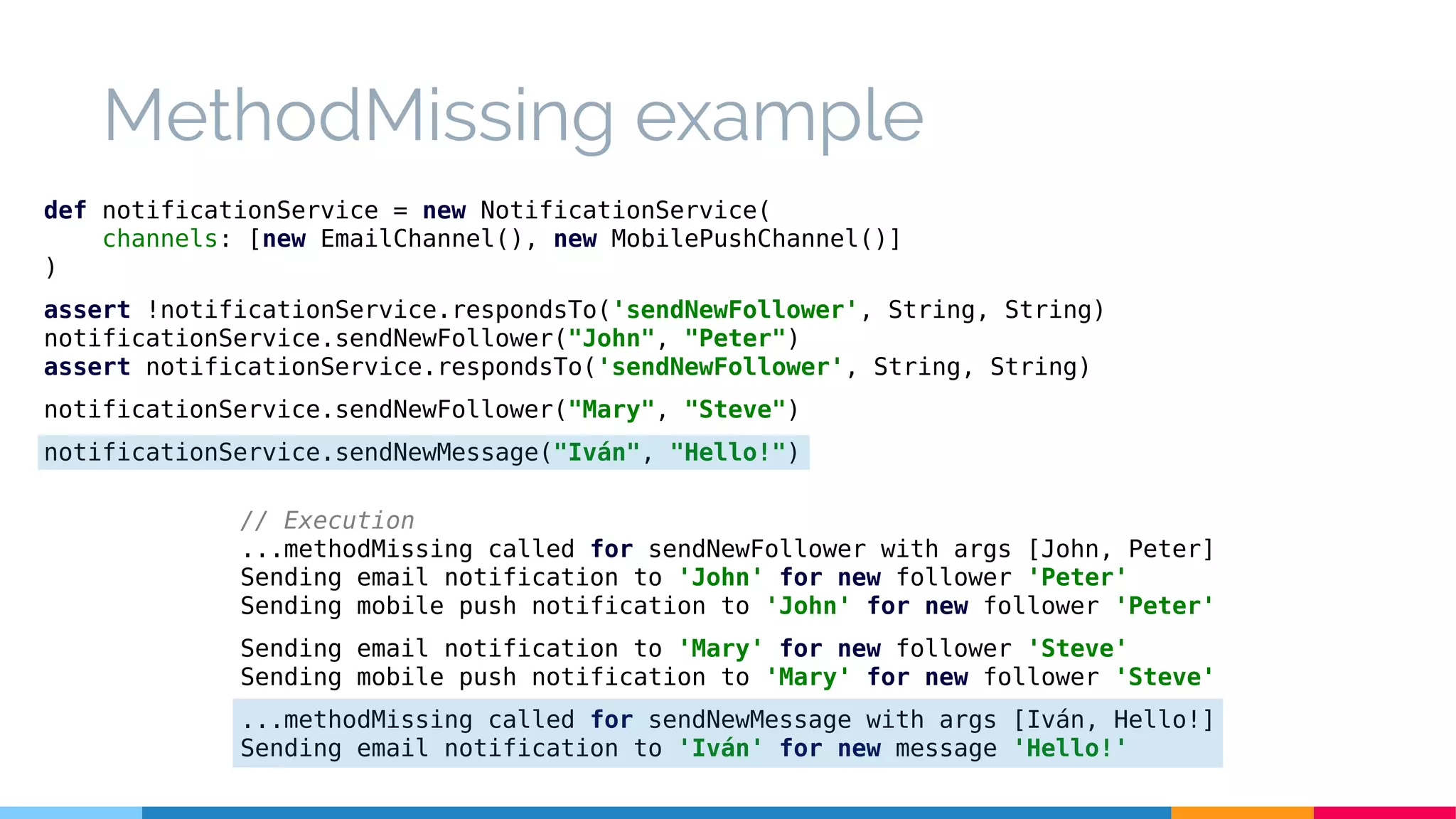 MethodMissing example
def notificationService = new NotificationService(
channels: [new EmailChannel(), new MobilePushChannel()]
)
assert !notificationService.respondsTo('sendNewFollower', String, String)
notificationService.sendNewFollower("John", "Peter")
assert notificationService.respondsTo('sendNewFollower', String, String)
notificationService.sendNewFollower("Mary", "Steve")
notificationService.sendNewMessage("Iván", "Hello!")
// Execution
...methodMissing called for sendNewFollower with args [John, Peter]
Sending email notification to 'John' for new follower 'Peter'
Sending mobile push notification to 'John' for new follower 'Peter'
Sending email notification to 'Mary' for new follower 'Steve'
Sending mobile push notification to 'Mary' for new follower 'Steve'
...methodMissing called for sendNewMessage with args [Iván, Hello!]
Sending email notification to 'Iván' for new message 'Hello!'
 